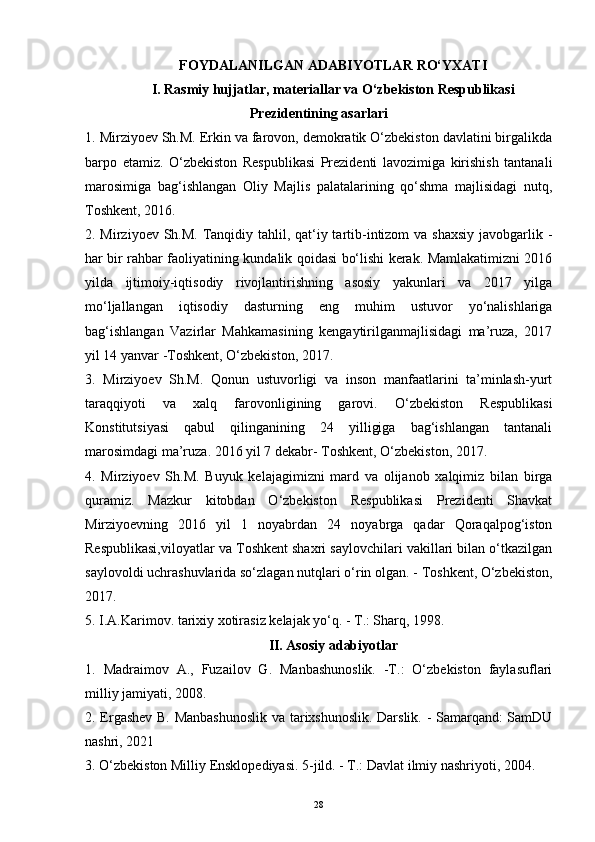 FOYDALANILGAN ADABIYOTLAR  RO‘YXATI
I. Rasmiy hujjatlar, materiallar va O‘zbekiston Respublikasi
Prezidentining asarlari
1. Mirziyoev Sh.M. Erkin va farovon, demokratik O‘zbekiston davlatini birgalikda
barpo   etamiz.   O‘zbekiston   Respublikasi   Prezidenti   lavozimiga   kirishish   tantanali
marosimiga   bag‘ishlangan   Oliy   Majlis   palatalarining   qo‘shma   majlisidagi   nutq,
Toshkent, 2016. 
2. Mirziyoev Sh.M. Tanqidiy tahlil, qat‘iy tartib-intizom  va shaxsiy  javobgarlik -
har bir rahbar faoliyatining kundalik qoidasi bo‘lishi kerak. Mamlakatimizni 2016
yilda   ijtimoiy-iqtisodiy   rivojlantirishning   asosiy   yakunlari   va   2017   yilga
mo‘ljallangan   iqtisodiy   dasturning   eng   muhim   ustuvor   yo‘nalishlariga
bag‘ishlangan   Vazirlar   Mahkamasining   kengaytirilganmajlisidagi   ma’ruza,   2017
yil 14 yanvar -Toshkent, O‘zbekiston, 2017. 
3.   Mirziyoev   Sh.M.   Qonun   ustuvorligi   va   inson   manfaatlarini   ta’minlash-yurt
taraqqiyoti   va   xalq   farovonligining   garovi.   O‘zbekiston   Respublikasi
Konstitutsiyasi   qabul   qilinganining   24   yilligiga   bag‘ishlangan   tantanali
marosimdagi ma’ruza. 2016 yil 7 dekabr- Toshkent, O‘zbekiston, 2017. 
4.   Mirziyoev   Sh.M.   Buyuk   kelajagimizni   mard   va   olijanob   xalqimiz   bilan   birga
quramiz.   Mazkur   kitobdan   O‘zbekiston   Respublikasi   Prezidenti   Shavkat
Mirziyoevning   2016   yil   1   noyabrdan   24   noyabrga   qadar   Qoraqalpog‘iston
Respublikasi,viloyatlar va Toshkent shaxri saylovchilari vakillari bilan o‘tkazilgan
saylovoldi uchrashuvlarida so‘zlagan nutqlari o‘rin olgan. - Toshkent, O‘zbekiston,
2017. 
5. I.A.Karimov. tarixiy xotirasiz kelajak yo‘q. - T.: Sharq, 1998. 
II. Asosiy adabiyotlar
1.   Madraimov   A.,   Fuzailov   G.   Manbashunoslik.   -T.:   O‘zbekiston   faylasuflari
milliy jamiyati, 2008. 
2. Ergashev B. Manbashunoslik  va tarixshunoslik. Darslik. - Samarqand: SamDU
nashri, 2021
3. O‘zbekiston Milliy Ensklopediyasi. 5-jild. - T.: Davlat ilmiy nashriyoti, 2004. 
28 