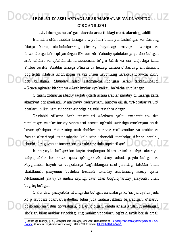 I BOB. VI-IX ASRLARDAGI ARAB MANBALAR VA ULARNING
O‘RGANILISHI
1.1. Islomgacha bo‘lgan davrda  arab tilidagi manbalarning tahlili.
Islomdan   oldin   arablar   tarixga   o‘z   yo‘llari   bilan   yondashishgan   va   ularning
fikriga   ko‘ra,   ota-bobolarining   ijtimoiy   hayotdagi   mavqei   o‘zlariga   va
farzandlariga ta’sir qilgan degan fikr bor edi. Yahudiy qabilalariga qo‘shni bo‘lgan
arab   oilalari   va   qabilalarida   nasabnomani   to‘g‘ri   bilish   va   uni   saqlashga   katta
e’tibor   berildi.   Arablar   tarixga   o‘tmish   va   hozirgi   zamon   o‘rtasidagi   mustahkam
bog‘liqlik   sifatida   ishonishgan   va   uni   inson   hayotining   harakatlantiruvchi   kuchi
deb   bilishgan.   Shunday   qilib,   islomgacha   bo‘lgan   Arab   tarixshunosligi
«Genealogiyalar kitobi» va «Arab kunlari»yo‘nalishi bo‘yicha rivojlangan. 
O‘tmish xotirasini abadiy saqlab qolish uchun arablar nasabiy bilimlarga katta
ahamiyat berishadi,milliy ma’naviy qadriyatlarni himoya qilish, urf-odatlar va urf-
odatlarni bilish ham avloddan-avlodga og‘zaki ravishda o‘tgan.
Dastlabki   yillarda   Arab   tarixchilari   «Axbari»   ya’ni   «xabarchilar»   deb
nomlangan   va   ular   tarixiy   voqealarni   asosan   og‘zaki   uzatishga   asoslangan   holda
bayon   qilishgan.   Axbarining   arab   shohlari   haqidagi   ma’lumotlari   va   arablar   va
forslar   o‘rtasidagi   munosabatlar   ko‘pincha   ishonchli   manbalar   sifatida   qaraldi,
chunki ular guvohlar tomonidan og‘zaki ravishda topshirilgan 1
.
Islom   paydo   bo‘lganidan   keyin   rivojlangan   Islom   tarixshunosligi,   aksariyat
tadqiqotchilar   tomonidan   qabul   qilinganidek,   diniy   sohada   paydo   bo‘lgan   va
Payg‘ambar   hayoti   va   voqealariga   bag‘ishlangan   sirot   janridagi   kitoblar   bilan
shakllanish   jarayonini   boshdan   kechirdi.   Bunday   asarlarning   asosiy   qismi
Muhammad   (s.a.v)   va   undan   keyingi   davr   bilan   bog‘liq   tarixiy   jarayonlar   bilan
bog‘liq bo‘lgan. 
O‘sha   davr   jamiyatida islomgacha   bo‘lgan  an'analarga  ko‘ra,  jamiyatda juda
ko‘p  savodsiz   odamlar,  ajdodlari  bilan  juda  muhim  ishlarni   bajaradigan, o‘zlarini
boshqalardan   ustun   qo‘yadigan,   o‘zlari   o‘qigan,   qabila   an'analaridan   hisoblangan
she’rlari bilan arablar avloddagi eng muhim voqealarni og‘zaki aytib berish orqali
1
  Эхсан  Яр-Шатер,   ред.,   История  аль-Хабари ,  Олбани:  Издательство   Государственного  университета   Нью-
Йорка , 40 томов. опубликовано между 1989 и 2007 годами  ISBN   0-88706-563-5
4 