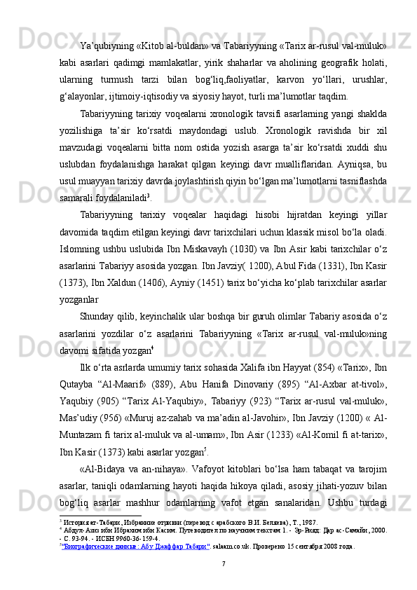 Ya’qubiyning «Kitob al-buldan» va Tabariyyning «Tarix ar-rusul val-muluk»
kabi   asarlari   qadimgi   mamlakatlar,   yirik   shaharlar   va   aholining   geografik   holati,
ularning   turmush   tarzi   bilan   bog‘liq,faoliyatlar,   karvon   yo‘llari,   urushlar,
g‘alayonlar, ijtimoiy-iqtisodiy va siyosiy hayot, turli ma’lumotlar taqdim.
Tabariyyning   tarixiy   voqealarni   xronologik   tavsifi   asarlarning   yangi   shaklda
yozilishiga   ta’sir   ko‘rsatdi   maydondagi   uslub.   Xronologik   ravishda   bir   xil
mavzudagi   voqealarni   bitta   nom   ostida   yozish   asarga   ta’sir   ko‘rsatdi   xuddi   shu
uslubdan   foydalanishga   harakat   qilgan   keyingi   davr   mualliflaridan.   Ayniqsa,   bu
usul muayyan tarixiy davrda joylashtirish qiyin bo‘lgan ma’lumotlarni tasniflashda
samarali foydalaniladi 3
.
Tabariyyning   tarixiy   voqealar   haqidagi   hisobi   hijratdan   keyingi   yillar
davomida taqdim etilgan keyingi davr tarixchilari uchun klassik misol bo‘la oladi.
Islomning   ushbu   uslubida   Ibn   Miskavayh   (1030)   va   Ibn   Asir   kabi   tarixchilar   o‘z
asarlarini Tabariyy asosida yozgan. Ibn Javziy( 1200), Abul Fida (1331), Ibn Kasir
(1373), Ibn Xaldun (1406), Ayniy (1451) tarix bo‘yicha ko‘plab tarixchilar asarlar
yozganlar
Shunday qilib, keyinchalik ular boshqa bir guruh olimlar Tabariy asosida o‘z
asarlarini   yozdilar   o‘z   asarlarini   Tabariyyning   «Tarix   ar-rusul   val-muluk»ning
davomi sifatida yozgan 4
Ilk o‘ rta asrlarda umumiy tarix sohasida Xalifa ibn Hayyat (854) «Tarix», Ibn
Qutayba   “Al-Maarif»   (889),   Abu   Hanifa   Dinovariy   (895)   “Al-Axbar   at-tivol»,
Yaqubiy   (905)   “Tarix   Al-Yaqubiy»,   Tabariyy   (923)   “Tarix   ar-rusul   val-muluk»,
Mas’udiy (956) «Muruj az-zahab va ma’adin al-Javohir», Ibn Javziy (1200) « Al-
Muntazam fi tarix al-muluk va al-umam», Ibn Asir (1233) «Al-Komil fi at-tarix»,
Ibn Kasir (1373) kabi asarlar yozgan 5
.
«Al-Bidaya   va   an-nihaya».   Vafoyot   kitoblari   bo‘lsa   ham   tabaqat   va   tarojim
asarlar, taniqli  odamlarning hayoti haqida hikoya qiladi, asosiy  jihati-yozuv bilan
bog‘liq   asarlar   mashhur   odamlarning   vafot   etgan   sanalaridan.   Ushbu   turdagi
3
 И стория ат-Табари, Избранние отривки (перевод с арабского В.И. Беляева), Т., 1987.
4
  Абдул-Азиз ибн Ибрахим ибн Касим. Путеводител по нау ч ним текстам 1. - Эр-Рияд: Дар ас-Самайи, 2000.
- С. 93-94. -  ИСБН 9960-36-159-4 .
5
"Биографические данные: Абу Джаффар Табари"    . salaam.co.uk. Проверено 15 сентября 2008 года.
7 