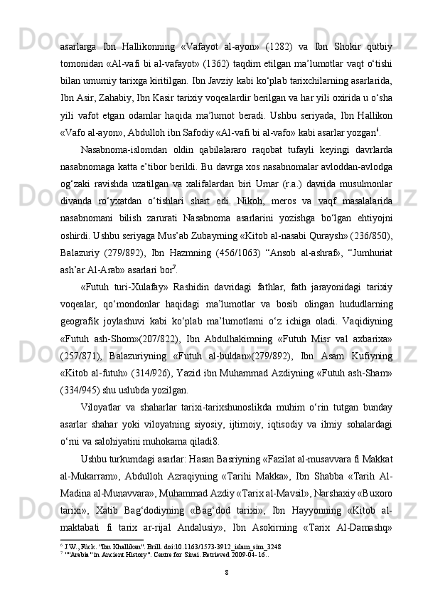 asarlarga   Ibn   Hallikonning   «Vafayot   al-ayon»   (1282)   va   Ibn   Shokir   qutbiy
tomonidan «Al-vafi bi al-vafayot» (1362) taqdim etilgan ma’lumotlar vaqt o‘tishi
bilan umumiy tarixga kiritilgan. Ibn Javziy kabi ko‘plab tarixchilarning asarlarida,
Ibn Asir, Zahabiy, Ibn Kasir tarixiy voqealardir berilgan va har yili oxirida u o‘sha
yili   vafot   etgan   odamlar   haqida   ma’lumot   beradi.   Ushbu   seriyada,   Ibn   Hallikon
«Vafo al-ayon», Abdulloh ibn Safodiy «Al-vafi bi al-vafo» kabi asarlar yozgan 6
.
Nasabnoma-islomdan   oldin   qabilalararo   raqobat   tufayli   keyingi   davrlarda
nasabnomaga katta e’tibor berildi. Bu davrga xos nasabnomalar avloddan-avlodga
og‘zaki   ravishda   uzatilgan   va   xalifalardan   biri   Umar   (r.a.)   davrida   musulmonlar
divanda   ro‘yxatdan   o‘tishlari   shart   edi.   Nikoh,   meros   va   vaqf   masalalarida
nasabnomani   bilish   zarurati   Nasabnoma   asarlarini   yozishga   bo‘lgan   ehtiyojni
oshirdi. Ushbu seriyaga Mus’ab Zubayrning «Kitob al-nasabi Quraysh» (236/850),
Balazuriy   (279/892),   Ibn   Hazmning   (456/1063)   “Ansob   al-ashraf»,   “Jumhuriat
ash’ar Al-Arab» asarlari bor 7
.
«Futuh   turi-Xulafay»   Rashidin   davridagi   fathlar,   fath   jarayonidagi   tarixiy
voqealar,   qo‘mondonlar   haqidagi   ma’lumotlar   va   bosib   olingan   hududlarning
geografik   joylashuvi   kabi   ko‘plab   ma’lumotlarni   o‘z   ichiga   oladi.   Vaqidiyning
«Futuh   ash-Shom»(207/822),   Ibn   Abdulhakimning   «Futuh   Misr   val   axbarixa»
(257/871),   Balazuriyning   «Futuh   al-buldan»(279/892),   Ibn   Asam   Kufiyning
«Kitob al-futuh» (314/926), Yazid ibn Muhammad Azdiyning «Futuh ash-Sham»
(334/945) shu uslubda yozilgan.
Viloyatlar   va   shaharlar   tarixi-tarixshunoslikda   muhim   o‘rin   tutgan   bunday
asarlar   shahar   yoki   viloyatning   siyosiy,   ijtimoiy,   iqtisodiy   va   ilmiy   sohalardagi
o‘rni va salohiyatini muhokama qiladi8.
Ushbu turkumdagi asarlar: Hasan Basriyning «Fazilat al-musavvara fi Makkat
al-Mukarram»,   Abdulloh   Azraqiyning   «Tarihi   Makka»,   Ibn   Shabba   «Tarih   Al-
Madina al-Munavvara», Muhammad Azdiy «Tarix al-Mavsil», Narshaxiy «Buxoro
tarixi»,   Xatib   Bag‘dodiyning   «Bag‘dod   tarixi»,   Ibn   Hayyonning   «Kitob   al-
maktabati   fi   tarix   ar-rijal   Andalusiy»,   Ibn   Asokirning   «Tarix   Al-Damashq»
6
  J.W., Fück. "Ibn Khallikan". Brill.  doi : 10.1163/1573-3912_islam_sim_3248
7
  ""Arabia" in Ancient History". Centre for Sinai. Retrieved 2009-04-16. .  
8 