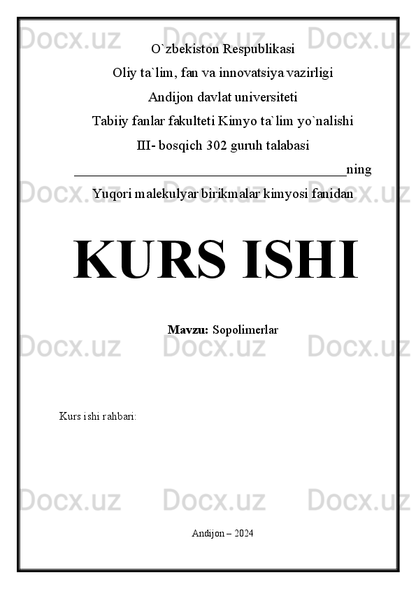 O`zbekiston Respublikasi
Oliy ta`lim, fan va innovatsiya vazirligi
Andijon davlat universiteti 
Tabiiy fanlar fakulteti Kimyo ta`lim yo`nalishi 
III- bosqich 302 guruh talabasi
_______________________________________ning 
Yuqori malekulyar birikmalar kimyosi fanidan   
KURS ISHI
Mavzu:   Sopolimerla r
  
Kurs ishi rahbari:                                               
 
Andijon – 2024