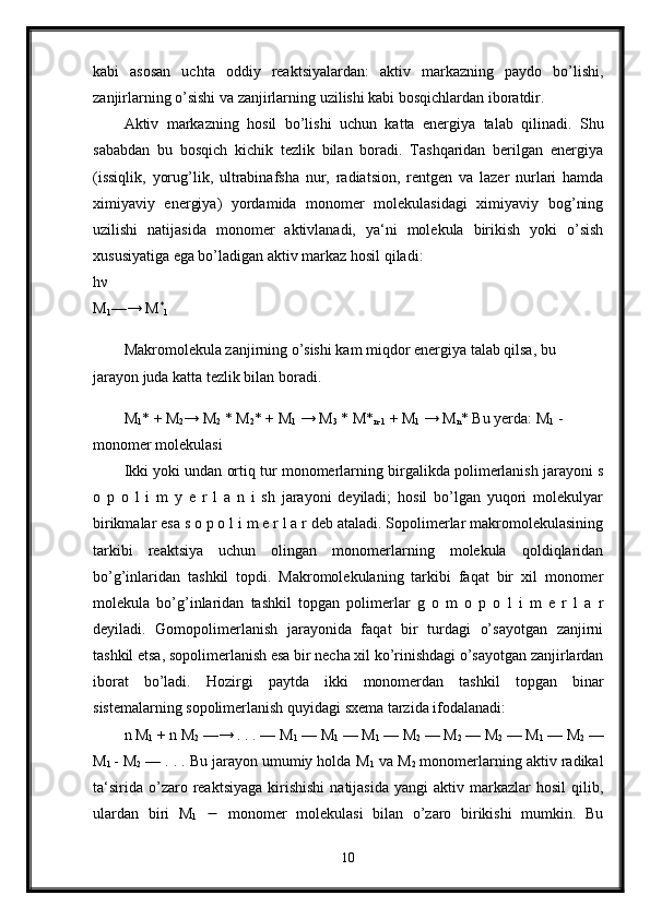 kabi   asosan   uchta   oddiy   reaktsiyalardan:   aktiv   markazning   paydo   bo’lishi,
zanjirlarning o’sishi va zanjirlarning uzilishi kabi bosqichlardan iboratdir. 
Aktiv   markazning   hosil   bo’lishi   uchun   katta   energiya   talab   qilinadi.   Shu
sababdan   bu   bosqich   kichik   tezlik   bilan   boradi.   Tashqaridan   berilgan   energiya
(issiqlik,   yorug’lik,   ultrabinafsha   nur,   radiatsion,   rentgen   va   lazer   nurlari   hamda
ximiyaviy   energiya)   yordamida   monomer   molekulasidagi   ximiyaviy   bog’ning
uzilishi   natijasida   monomer   aktivlanadi,   ya‘ni   molekula   birikish   yoki   o’sish
xususiyatiga ega bo’ladigan aktiv markaz hosil qiladi: 
h ν  
M
1 —→ M *
1  
Makromolekula zanjirning o’sishi kam miqdor energiya talab qilsa, bu 
jarayon juda katta tezlik bilan boradi.
M
1 * + M
2 → M
2  * M
2 * + M
1  → M
3  * M*
n-1  + M
1  → M
n * Bu yerda: M
1  - 
monomer molekulasi 
Ikki yoki undan ortiq tur monomerlarning birgalikda polimerlanish jarayoni s
o   p   o   l   i   m   y   e   r   l   a   n   i   sh   jarayoni   deyiladi;   hosil   bo’lgan   yuqori   molekulyar
birikmalar esa s o p o l i m e r l a r deb ataladi. Sopolimerlar makromolekulasining
tarkibi   reaktsiya   uchun   olingan   monomerlarning   molekula   qoldiqlaridan
bo’g’inlaridan   tashkil   topdi.   Makromolekulaning   tarkibi   faqat   bir   xil   monomer
molekula   bo’g’inlaridan   tashkil   topgan   polimerlar   g   o   m   o   p   o   l   i   m   e   r   l   a   r
deyiladi.   Gomopolimerlanish   jarayonida   faqat   bir   turdagi   o’sayotgan   zanjirni
tashkil etsa, sopolimerlanish esa bir necha xil ko’rinishdagi o’sayotgan zanjirlardan
iborat   bo’ladi.   Hozirgi   paytda   ikki   monomerdan   tashkil   topgan   binar
sistemalarning sopolimerlanish quyidagi sxema tarzida ifodalanadi: 
n M
1  + n M
2  —→ . . . — M
1  — M
1  — M
1  — M
2  — M
2  — M
2  — M
1  — M
2  —
M
1   - M
2  — . . . Bu jarayon umumiy holda M
1  va M
2  monomerlarning aktiv radikal
ta‘sirida   o’zaro  reaktsiyaga   kirishishi   natijasida   yangi   aktiv  markazlar  hosil   qilib,
ulardan   biri   M
1      monomer   molekulasi   bilan   o’zaro   birikishi   mumkin.   Bu
10