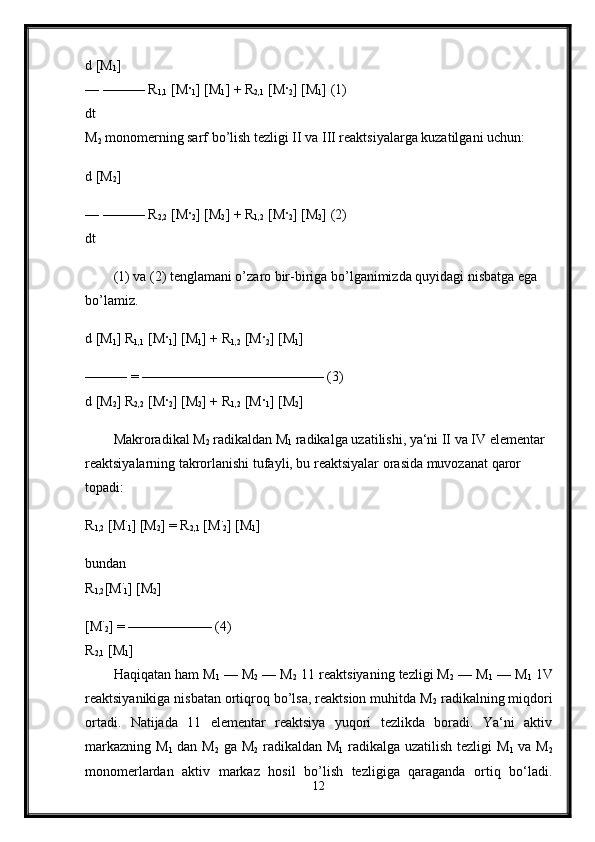 d [M
1 ] 
— ——— R
1,1  [M ·
1 ] [M
1 ] + R
2,1  [M ·
2 ] [M
1 ] (1) 
dt 
M
2  monomerning sarf bo’lish tezligi II va III reaktsiyalarga kuzatilgani uchun: 
d [M
2 ] 
— ——— R
2,2  [M ·
2 ] [M
2 ] + R
1,2  [M ·
2 ] [M
2 ] (2) 
dt 
(1) va (2) tenglamani o’zaro bir-biriga bo’lganimizda quyidagi nisbatga ega 
bo’lamiz.
d [M
1 ] R
1,1  [M ·
1 ] [M
1 ] + R
1,2  [M ·
2 ] [M
1 ]
——— = ————————————— (3) 
d [M
2 ] R
2,2  [M ·
2 ] [M
2 ] + R
1,2  [M ·
1 ] [M
2 ] 
Makroradikal M
2  radikaldan M
1  radikalga uzatilishi, ya‘ni II va IV elementar 
reaktsiyalarning takrorlanishi tufayli, bu reaktsiyalar orasida muvozanat qaror 
topadi: 
R
1,2  [M ·
1 ] [M
2 ] = R
2,1  [M ·
2 ] [M
1 ]
bundan 
R
1,2 [M ·
1 ] [M
2 ]
[M ·
2 ] = —————— (4) 
R
2,1  [M
1 ] 
Haqiqatan ham M
1  — M
2  — M
2  11 reaktsiyaning tezligi M
2  — M
1  — M
1  1V
reaktsiyanikiga nisbatan ortiqroq bo’lsa, reaktsion muhitda M
2  radikalning miqdori
ortadi.   Natijada   11   elementar   reaktsiya   yuqori   tezlikda   boradi.   Ya‘ni   aktiv
markazning M
1   dan M
2   ga M
2   radikaldan M
1   radikalga uzatilish tezligi  M
1   va M
2
monomerlardan   aktiv   markaz   hosil   bo’lish   tezligiga   qaraganda   ortiq   bo‘ladi.
12 