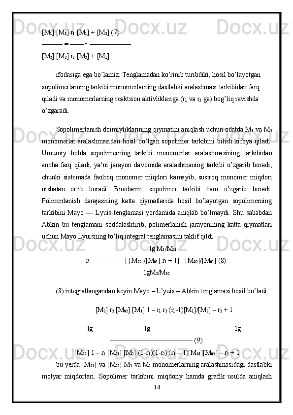 [M
1 ] [M
1 ] r
1  [M
1 ] + [M
2 ] (7) 
——— = —— • —————— 
[M
2 ] [M
2 ] r
2  [M
2 ] + [M
1 ] 
ifodasiga ega bo’lamiz. Tenglamadan ko’rinib turibdiki, hosil bo’layotgan 
sopolimerlarning tarkibi monomerlarning dastlabki aralashmasi tarkibidan farq 
qiladi va monomerlarning reaktsion aktivliklariga (r
1  va r
2  ga) bog’liq ravishda 
o’zgaradi.
Sopolimerlanish doimiyliklarining qiymatini aniqlash uchun odatda M
1  va M
2
monomerlar aralashmasidan hosil bo’lgan sopolimer tarkibini bilish kifoya qiladi.
Umumiy   holda   sopolimerning   tarkibi   monomerlar   aralashmasining   tarkibidan
ancha   farq   qiladi,   ya‘ni   jarayon   davomida   aralashmaning   tarkibi   o’zgarib   boradi,
chunki   sistemada   faolroq   monomer   miqdori   kamayib,   sustroq   monomer   miqdori
nisbatan   ortib   boradi.   Binobarin,   sopolimer   tarkibi   ham   o’zgarib   boradi.
Polimerlanish   darajasining   katta   qiymatlarida   hosil   bo’layotgan   sopolimerning
tarkibini  Mayo   —  Lyuis   tenglamasi  yordamida  aniqlab  bo’lmaydi.  Shu  sababdan
Abkin   bu   tenglamani   soddalashtirib,   polimerlanish   jarayonining   katta   qiymatlari
uchun Mayo Lyuisning to’liq integral tenglamasini taklif qildi: 
lg M
1 /M
01  
r
1 = ———— [ [M
02 ]/[M
01 ] r
2  + 1] - [M
02 ]/[M
01 ] (8) 
lgM
2 /M
02
(8) integrallangandan keyin Mayo – L’yuis – Abkin tenglamasi hosil bo’ladi.
[M
2 ] r
2  [M
02 ] [M
1 ] 1 – r
1 .r
2  (r
1 -1)[M
1 ]/[M
2 ] – r
2  + 1
lg ——— = ——— lg ——— ——— - —————lg
———————————— (9) 
[M
02 ] 1 – r
2  [M
01 ] [M
2 ] (1-r
1 )(1-r
2 ) (r
1  – 1)[M
01 ][M
02 ] – r
2  + 1 
bu yerda [M
01 ] va [M
02 ] M
1  va M
2  monomerlarning aralashmasidagi dastlabki
molyar   miqdorlari.   Sopolimer   tarkibini   miqdoriy   hamda   grafik   usulda   aniqlash
14 