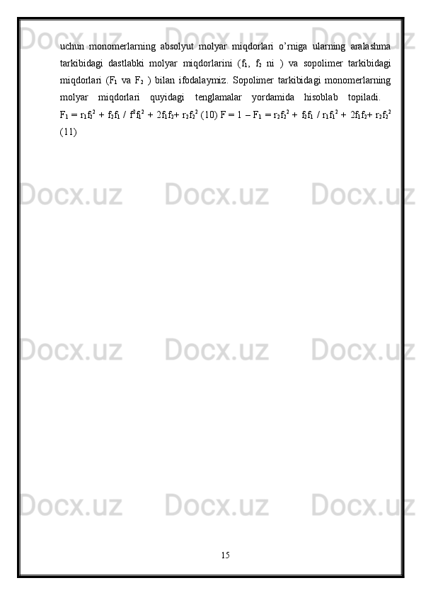 uchun   monomerlarning   absolyut   molyar   miqdorlari   o’rniga   ularning   aralashma
tarkibidagi   dastlabki   molyar   miqdorlarini   (f
1 ,   f
2   ni   )   va   sopolimer   tarkibidagi
miqdorlari   (F
1   va   F
2   )   bilan   ifodalaymiz.   Sopolimer   tarkibidagi   monomerlarning
molyar   miqdorlari   quyidagi   tenglamalar   yordamida   hisoblab   topiladi.  
F
1   = r
1 f
2 2
  + f
2 f
1   / f 2
f
1 2
  + 2f
1 f
2 + r
2 f
2 2
  (10) F
  = 1 – F
1   = r
2 f
2 2
  + f
2 f
1   / r
1 f
1 2
  + 2f
1 f
2 + r
2 f
2 2
(11)
15 