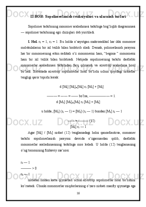 II BOB: Sopolimerlanish reaksiyalari va ularninh turlari
Sopolimer tarkibining monomer aralashmasi tarkibiga bog’liqlik diagrammasi
— sopolimer tarkibining egri chiziqlari deb yuritiladi.
I.   Hol.   r
1   =   1,   r
2   =   1.   Bu   holda   o’sayotgan   makroradikal   har   ikki   monomer
molekulalarini   bir   xil   tezlik   bilan   biriktirib   oladi.   Demak,   polimerlanish   jarayoni
har   bir   monomerning   erkin   radikali   o’z   monomerini   ham,   “begona   ”   monomerni
ham   bir   xil   tezlik   bilan   biriktiradi.   Natijada   sopolimerning   tarkibi   dastlabki
monomerlar   aralashmasi   tarkibidan   farq   qilmaydi   va   azeotrop   aralashma   hosil
bo’ladi.   Sistemada   azeotrop   sopolimerlar   hosil   bo’lishi   uchun   quyidagi   nisbatlar
tengligi qaror topishi kerak: 
d [M
1 ] [M
1 ]
n  [M
1 ] r
1  [M
1 ] + [M
2 ]
—―— = ―— = —— bo’lsa, ————―— = 1. 
d [M
2 ] [M
2 ]
n  [M
2 ] r
2  [M
2 ] + [M
1 ]
u holda, [M
1 ] (r
1  — 1) = [M
2 ] (r
2  — 1) bundan [M
1 ] r
2  — 1
—— = ——— (12) 
[M
2 ] r
1  — 1 
Agar   [M
1 ]   /   [M
2 ]   nisbat   (12)   tenglamadagi   holni   qanoatlantirsa,   monomer
tarkibi   sopolimerlanish   jarayoni   davrida   o’zgarmasdan   qolib,   dastlabki
monomerlar   aralashmasining   tarkibiga   mos   keladi.   U   holda   (12)   tenglamaning
o’ng tomonining fizikaviy ma‘nosi:
r
2  — 1
——— > 0 
r
1  — 1 
nisbatan noldan katta qiymatlari uchun azeotrop sopolimerlar hosil bo’lishini
ko’rsatadi. Chunki monomerlar miqdorlarining o’zaro nisbati manfiy qiymatga ega
16 