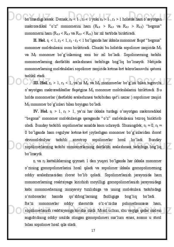 bo’lmasligi kerak. Demak, r
1  < 1 , r
2  < 1 yoki r
1  > 1 , r
2  > 1 holatda ham o’sayotgan
makroradikal   “o’z”   monomerini   ham   (R
1,1   >   R
1,2   va   R
2,2   >   R
2,1 )   “begona”
monomerni ham (R
1,1  < R
1,2  va R
2,2  < R
2,1 ) bir xil tartibda biriktiradi. 
II. Hol.  r
1  < 1, r
2  < 1, r
1  · r
2  < 1 bo’lganda har ikkala monomer faqat “begona”
monomer molekulasini oson biriktiradi. Chunki bu holatda sopolimer zanjirida M
1
va   M
2   monomer   bo’g’inlarning   soni   bir   xil   bo’ladi.   Sopolimerning   tarkibi
monomerlarning   dastlabki   aralashmasi   tarkibiga   bog’liq   bo’lmaydi.   Natijada
monomerlarning molekulalari sopolimer zanjirida ketma-ket takrorlanuvchi qatorni
tashkil etadi. 
III.   Hol.   r
1   >  1, r
2   <  1, ya‘ni  M
1   va  M
2   monomerlar  bo’g’ini   bilan  tugovchi
o’sayotgan   makroradikallar   faqatgina   M
1   monomer   molekulalarini   biriktiradi.   Bu
holda monomerlar (dastlabki aralashmasi tarkibidan qat‘i nazar ) sopolimer zanjiri
M
1  monomer bo’g’inlari bilan boyigan bo’ladi. 
IV.   Hol.   r
1   >   1,   r
2   >   1,   ya‘ni   har   ikkala   turdagi   o’sayotgan   makroradikal
“begona”   monomer   molekulasiga   qaraganda   “o’z”   molekulasini   tezroq   biriktirib
oladi. Bunday tarkibli sopolimerlar amalda kam uchraydi. Shuningdek, r
1  ≈ 0, r
1  ≈
0   bo’lganda   ham   regulyar   ketma-ket   joylashgan   monomer   bo’g’inlaridan   iborat
ekvimolekulyar   tarkibli   azeotrop   sopolimerlar   hosil   bo’ladi.   Bunday
sopolimerlarning   tarkibi   monomerlarning   dastlabki   aralashmasi   tarkibiga   bog’liq
bo’lmaydi. 
r
1   va   r
2   kattaliklarning   qiymati   1   dan   yuqori   bo’lganda   har   ikkala   monomer
o’zining   gomopolimerlarini   hosil   qiladi   va   sopolimer   ikkala   gomopolimerning
oddiy   aralashmasidan   iborat   bo’lib   qoladi.   Sopolimerlanish   jarayonida   ham
monomerlarning   reaktsiyaga   kirishish   moyilligi   gomopolimerlanish   jarayonidagi
kabi   monomerlarning   ximiyaviy   tuzilishiga   va   uning   molekulasi   tarkibidagi
o’rinbosarlar   hamda   qo’shbog’larning   faolligiga   bog’liq   bo’ladi.  
Ba‘zi   monomerlar   oddiy   sharoitda   o’z-o’zicha   polimerlanmasa   ham,
sopolimerlanish reaktsiyasiga kirisha oladi. Misol uchun, shu vaqtga qadar malein
angidridning   oddiy   usulda   olingan   gomopolimeri   ma‘lum   emas,   ammo   u   stirol
bilan sopolimer hosil qila oladi. 
17