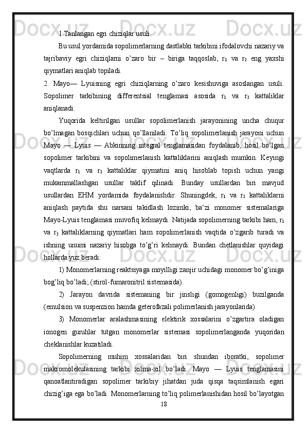 1. Tanlangan egri chiziqlar usuli . 
Bu usul yordamida sopolimerlarning dastlabki tarkibini ifodalovchi nazariy va
tajribaviy   egri   chiziqlarni   o’zaro   bir   –   biriga   taqqoslab,   r
1   va   r
2   eng   yaxshi
qiymatlari aniqlab topiladi. 
2.   Mayo—   Lyuisning   egri   chiziqlarning   o’zaro   kesishuviga   asoslangan   usuli.
Sopolimer   tarkibining   differentsial   tenglamasi   asosida   r
1   va   r
2   kattaliklar
aniqlanadi. 
Yuqorida   keltirilgan   usullar   sopolimerlanish   jarayonining   uncha   chuqur
bo’lmagan   bosqichlari   uchun   qo’llaniladi.   To’liq   sopolimerlanish   jarayoni   uchun
Mayo   —   Lyuis   —   Abkinning   integral   tenglamasidan   foydalanib,   hosil   bo’lgan
sopolimer   tarkibini   va   sopolimerlanish   kattaliklarini   aniqlash   mumkin.   Keyingi
vaqtlarda   r
1   va   r
2   kattaliklar   qiymatini   aniq   hisoblab   topish   uchun   yangi
mukammallashgan   usullar   taklif   qilinadi.   Bunday   usullardan   biri   mavjud
usullardan   EHM   yordamida   foydalanishdir.   Shuningdek,   r
1   va   r
2   kattaliklarni
aniqlash   paytida   shu   narsani   takidlash   lozimki,   ba‘zi   monomer   sistemalariga
Mayo-Lyuis tenglamasi muvofiq kelmaydi. Natijada sopolimerning tarkibi ham, r
1
va   r
2   kattaliklarning   qiymatlari   ham   sopolimerlanish   vaqtida   o’zgarib   turadi   va
ishning   unumi   nazariy   hisobga   to’g’ri   kelmaydi.   Bundan   chetlanishlar   quyidagi
hollarda yuz beradi: 
1) Monomerlarning reaktsiyaga moyilligi zanjir uchidagi monomer bo’g’iniga
bog’liq bo’ladi; (stirol-fumaronitril sistemasida). 
2)   Jarayon   davrida   sistemaning   bir   jinsligi   (gomogenligi)   buzilganda
(emulsion va suspenzion hamda geterofazali polimerlanish jarayonlarida). 
3)   Monomerlar   aralashmasining   elektirik   xossalarini   o’zgartira   oladigan
ionogen   guruhlar   tutgan   monomerlar   sistemasi   sopolimerlanganda   yuqoridan
cheklanishlar kuzatiladi. 
Sopolimerning   muhim   xossalaridan   biri   shundan   iboratki,   sopolimer
makromolekulasining   tarkibi   xilma-xil   bo’ladi.   Mayo   —   Lyuis   tenglamasini
qanoatlantiradigan   sopolimer   tarkibiy   jihatdan   juda   qisqa   taqsimlanish   egari
chizig’iga ega bo’ladi. Monomerlarning to’liq polimerlanishidan hosil bo’layotgan
18