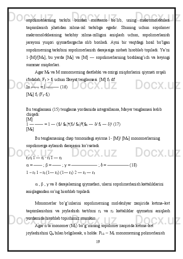 sopolimerlarning   tarkibi   bundan   mustasno   bo’lib,   uning   makromolekulasi
taqsimlanish   jihatidan   xilma-xil   tarkibga   egadir.   Shuning   uchun   sopolimer
makromoleklasining   tarkibiy   xilma-xilligini   aniqlash   uchun,   sopolimerlanish
jarayoni   yuqori   qiymatlargacha   olib   boriladi.   Ayni   bir   vaqtdagi   hosil   bo’lgan
sopolimerning tarkibini sopolimerlanish darajasiga nisbati hisoblab topiladi. Ya‘ni
1-[M]/[M
0 ],   bu   yerda   [M
0 ]   va   [M]   —   sopolimerlarning   boshlang’ich   va   keyingi
summar miqdorlari. 
Agar M
0  va M monomerning dastlabki va oxirgi miqdorlarini qiymati orqali 
ifodalab, F
2  > f
2  uchun Skeyst tenglamasi. [M] f
2  df 
In —― = ∫ ——― (16) 
[M
0 ] f
1  (F
2 -f
2 ) 
Bu tenglamani (15) tenglama yordamida integrallansa, Mayer tenglamasi kelib 
chiqadi: 
[M] 
1 — —― = 1 ― (f
1 / f
01 ) a
(f
2 / f
02 ) β
(f
01  ―  δ / f
1  ―  δ ) γ
 (17) 
[M
0 ] 
Bu tenglamaning chap tomonidagi ayirma 1- [M]/ [M
0 ]  monomerlarning 
sopolimerga aylanish darajasini ko’rsatadi. 
r
2  r
1  1 ― r
1  · r
2  1 ― r
2
  = —— ;    = —— ;    = —————— ;    = ————— (18) 
1 – r
2  1 – r
1  (1― r
1 ) (1― r
2 ) 2 ― r
1  ― r
2  
  ,    ,    va    darajalarning qiymatlari, ularni sopolimerlanish kattaliklarini 
aniqlagandan so’ng hisoblab topiladi.
Monomerlar   bo’g’inlarini   sopolimerning   molekulyar   zanjirida   ketma–ket
taqsimlanishini   va   joylashish   tartibini   r
1   va   r
2   kattaliklar   qiymatini   aniqlash
yordamida hisoblab topishimiz mumkin. 
Agar n ta monomer (M
1 ) bo’g’inining sopolimer zanjirida ketma–ket 
joylashishini Q
n  bilan belgilasak, u holda: P
1.1    M
1  monomerning polimerlanish 
19 