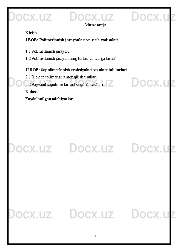 Mundarija
Kirish
I BOB: Polimerlanish jarayonlari va turli xodisalari
1.1 Polimerlanish jarayoni
1.2 Polimerlanish jarayonining turlari va ularga tasnif
II BOB: Sopolimerlanish reaksiyalari va ularninh turlari  
2.1 Blok sopolimerlar sintez qilish usullari
2.2 Payvand sopolimerlar sintez qilish usullari
Xulosa
Foydalanilgan adabiyotlar
2 