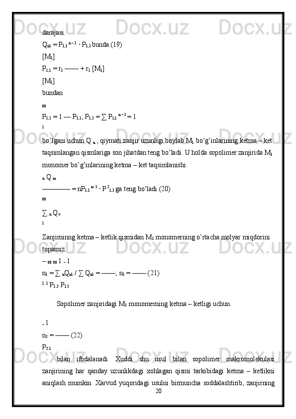 darajasi. 
Q
n1  = P
1,1  n – 1
 · P
1,2  bunda (19) 
[M
1 ] 
P
1,1  = r
1  —— + r
1  [M
1 ] 
[M
1 ] 
bundan 
00  
P
1,2  = 1 — P
1,1 ; P
1,2  =  ∑  P
1,1  n – 1 
= 1 
1 
bo’lgani uchun Q 
n  , qiymati zanjir uzunligi boylab M
1  bo’g’inlarining ketma – ket 
taqsimlangan qismlariga son jihatdan teng bo’ladi. U holda sopolimer zanjirida M
1  
monomer bo’g’inlarining ketma – ket taqsimlanishi: 
n  Q 
m  
———— = nP
1,1  n- 1
 · P  2
1,2  
ga teng bo’ladi (20) 
00
 
∑ 
n  Q
  n  
1
 
Zanjirninng ketma – ketlik qismidan M
1  monomerning o’rtacha molyar miqdorini 
topamiz. 
– 
00  
00  1 
–  1 
n
1  = ∑ 
n Q
n1  / ∑ Q
n1  = ——; n
1  = —— (21) 
1
  1
 P
1.2  P
1.2  
Sopolimer zanjiridagi M
2  monomerning ketma – ketligi uchun.
–  1 
n
2  = —— (22) 
P
2.1  
bilan   ifodalanadi.   Xuddi   shu   usul   bilan   sopolimer   makromolekulasi
zanjirining   har   qanday   uzunlikdagi   xohlagan   qismi   tarkibidagi   ketma   –   ketlikni
aniqlash   mumkin.  Xarvud   yuqoridagi   usulni   birmuncha   soddalashtirib,   zanjirning
20 