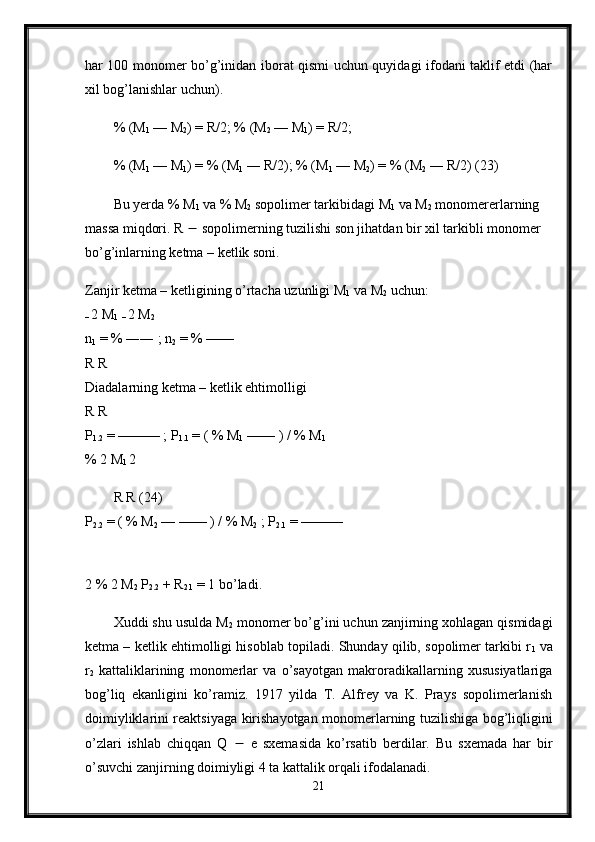 har 100 monomer bo’g’inidan iborat qismi uchun quyidagi ifodani taklif etdi (har
xil bog’lanishlar uchun).
% (M
1  — M
2 ) = R/2; % (M
2  — M
1 ) = R/2;
% (M
1  — M
1 ) = % (M
1  ― R/2); % (M
1  — M
2 ) = % (M
2  ― R/2) (23)
Bu yerda % M
1  va % M
2  sopolimer tarkibidagi M
1  va M
2  monomererlarning 
massa miqdori. R    sopolimerning tuzilishi son jihatdan bir xil tarkibli monomer 
bo’g’inlarning ketma – ketlik soni.
Zanjir ketma – ketligining o’rtacha uzunligi M
1  va M
2  uchun: 
–  
2 M
1  
–  2 M
2  
n
1  = % ―― ; n
2  = % —— 
R R 
Diadalarning ketma – ketlik ehtimolligi 
R R 
P
1.2  = ——— ; P
1.1  = ( % M
1  —— ) / % M
1  
% 2 M
1  2 
R R (24) 
P
2.2  = ( % M
2  — —— ) / % M
2  ; P
2.1  = ——— 
2 % 2 M
2  P
2.2  + R
2.1  = 1 bo’ladi. 
Xuddi shu usulda M
2  monomer bo’g’ini uchun zanjirning xohlagan qismidagi
ketma – ketlik ehtimolligi hisoblab topiladi. Shunday qilib, sopolimer tarkibi r
1  va
r
2   kattaliklarining   monomerlar   va   o’sayotgan   makroradikallarning   xususiyatlariga
bog’liq   ekanligini   ko’ramiz.   1917   yilda   T.   Alfrey   va   K.   Prays   sopolimerlanish
doimiyliklarini reaktsiyaga kirishayotgan monomerlarning tuzilishiga bog’liqligini
o’zlari   ishlab   chiqqan   Q      e   sxemasida   ko’rsatib   berdilar.   Bu   sxemada   har   bir
o’suvchi zanjirning doimiyligi 4 ta kattalik orqali ifodalanadi.
21