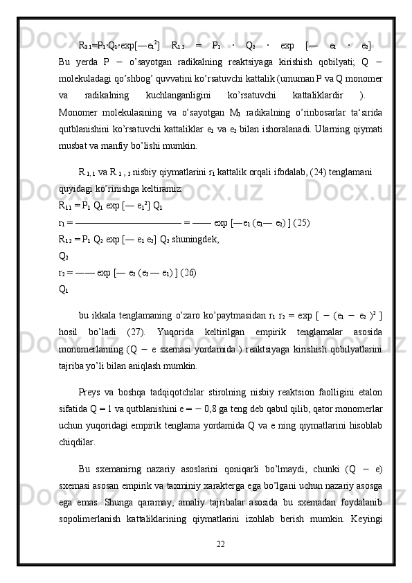 R
1.1 =P
1 ·Q
1 ·exp[―e
1 2
]   R
1.2   =   P
1   ·   Q
2   ·   exp   [―   e
1   ·   e
2 ]  
Bu   yerda   P      o’sayotgan   radikalning   reaktsiyaga   kirishish   qobilyati;   Q   
molekuladagi qo’shbog’ quvvatini ko’rsatuvchi kattalik (umuman P va Q monomer
va   radikalning   kuchlanganligini   ko’rsatuvchi   kattaliklardir   ).  
Monomer   molekulasining   va   o’sayotgan   M
1   radikalning   o’rinbosarlar   ta‘sirida
qutblanishini ko’rsatuvchi kattaliklar e
1   va e
2   bilan ishoralanadi. Ularning qiymati
musbat va manfiy bo’lishi mumkin. 
R 
1, 1  va R 
1  , 
2  nisbiy qiymatlarini r
1  kattalik orqali ifodalab, (24) tenglamani 
quyidagi ko’rinishga keltiramiz: 
R
1.1  = P
1  Q
1  exp [― e
1 2
] Q
1  
r
1  = ——————————― = —― exp [―e
1  (e
1 ― e
2 ) ] (25) 
R
1.2  = P
1  Q
2  exp [― e
1  e
2 ] Q
2  shuningdek, 
Q
2  
r
2  = ―— exp [― e
2  (e
2  ― e
1 ) ] (26) 
Q
1  
bu   ikkala   tenglamaning   o’zaro   ko’paytmasidan   r
1   r
2   =   exp   [      (e
1      e
2   ) 2
  ]
hosil   bo’ladi   (27).   Yuqorida   keltirilgan   empirik   tenglamalar   asosida
monomerlarning  (Q      e  sxemasi  yordamida  )  reaktsiyaga  kirishish  qobilyatlarini
tajriba yo’li bilan aniqlash mumkin. 
Preys   va   boshqa   tadqiqotchilar   stirolning   nisbiy   reaktsion   faolligini   etalon
sifatida Q = 1 va qutblanishini e =    0,8 ga teng deb qabul qilib, qator monomerlar
uchun yuqoridagi empirik tenglama yordamida Q va e ning qiymatlarini hisoblab
chiqdilar. 
Bu   sxemanirng   nazariy   asoslarini   qoniqarli   bo’lmaydi,   chunki   (Q      e)
sxemasi asosan empirik va taxminiy xarakterga ega bo’lgani uchun nazariy asosga
ega   emas.   Shunga   qaramay,   amaliy   tajribalar   asosida   bu   sxemadan   foydalanib
sopolimerlanish   kattaliklarining   qiymatlarini   izohlab   berish   mumkin.   Keyingi
22 