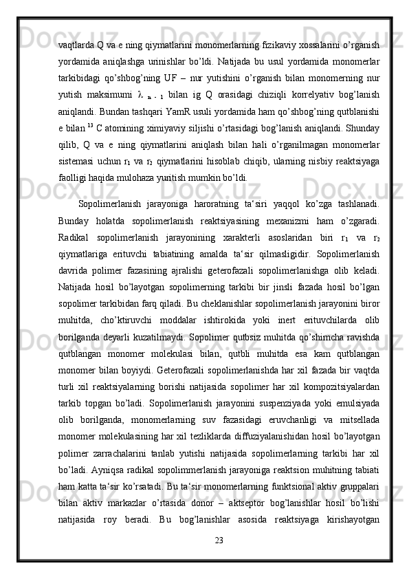vaqtlarda Q va e ning qiymatlarini monomerlarning fizikaviy xossalarini o’rganish
yordamida   aniqlashga   urinishlar   bo’ldi.   Natijada   bu   usul   yordamida   monomerlar
tarkibidagi   qo’shbog’ning   UF   –   nur   yutishini   o’rganish   bilan   monomerning   nur
yutish   maksimumi     
n   -   1   bilan   ig   Q   orasidagi   chiziqli   korrelyativ   bog’lanish
aniqlandi. Bundan tashqari YamR usuli yordamida ham qo’shbog’ning qutblanishi
e bilan   13
  C
  atomining ximiyaviy siljishi o’rtasidagi bog’lanish aniqlandi. Shunday
qilib,   Q   va   e   ning   qiymatlarini   aniqlash   bilan   hali   o’rganilmagan   monomerlar
sistemasi   uchun   r
1   va   r
2   qiymatlarini   hisoblab   chiqib,   ularning   nisbiy   reaktsiyaga
faolligi haqida mulohaza yuritish mumkin bo’ldi. 
Sopolimerlanish   jarayoniga   haroratning   ta‘siri   yaqqol   ko’zga   tashlanadi.
Bunday   holatda   sopolimerlanish   reaktsiyasining   mexanizmi   ham   o’zgaradi.
Radikal   sopolimerlanish   jarayonining   xarakterli   asoslaridan   biri   r
1   va   r
2
qiymatlariga   erituvchi   tabiatining   amalda   ta‘sir   qilmasligidir.   Sopolimerlanish
davrida   polimer   fazasining   ajralishi   geterofazali   sopolimerlanishga   olib   keladi.
Natijada   hosil   bo’layotgan   sopolimerning   tarkibi   bir   jinsli   fazada   hosil   bo’lgan
sopolimer tarkibidan farq qiladi. Bu cheklanishlar sopolimerlanish jarayonini biror
muhitda,   cho’ktiruvchi   moddalar   ishtirokida   yoki   inert   erituvchilarda   olib
borilganda   deyarli  kuzatilmaydi.  Sopolimer   qutbsiz  muhitda  qo’shimcha  ravishda
qutblangan   monomer   molekulasi   bilan,   qutbli   muhitda   esa   kam   qutblangan
monomer   bilan   boyiydi.   Geterofazali   sopolimerlanishda   har   xil   fazada   bir   vaqtda
turli   xil   reaktsiyalarning   borishi   natijasida   sopolimer   har   xil   kompozitsiyalardan
tarkib   topgan   bo’ladi.   Sopolimerlanish   jarayonini   suspenziyada   yoki   emulsiyada
olib   borilganda,   monomerlarning   suv   fazasidagi   eruvchanligi   va   mitsellada
monomer  molekulasining har xil tezliklarda diffuziyalanishidan hosil  bo’layotgan
polimer   zarrachalarini   tanlab   yutishi   natijasida   sopolimerlarning   tarkibi   har   xil
bo’ladi.   Ayniqsa   radikal   sopolimmerlanish   jarayoniga   reaktsion   muhitning   tabiati
ham katta ta‘sir ko’rsatadi. Bu ta‘sir monomerlarning funktsional aktiv gruppalari
bilan   aktiv   markazlar   o’rtasida   donor   –   aktseptor   bog’lanishlar   hosil   bo’lishi
natijasida   roy   beradi.   Bu   bog’lanishlar   asosida   reaktsiyaga   kirishayotgan
23