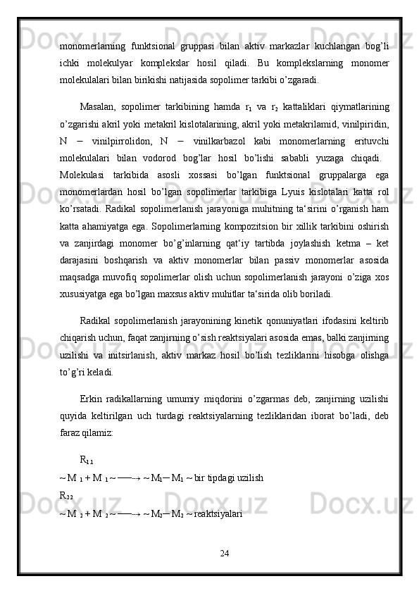 monomerlarning   funktsional   gruppasi   bilan   aktiv   markazlar   kuchlangan   bog’li
ichki   molekulyar   komplekslar   hosil   qiladi.   Bu   komplekslarning   monomer
molekulalari bilan birikishi natijasida sopolimer tarkibi o’zgaradi. 
Masalan,   sopolimer   tarkibining   hamda   r
1   va   r
2   kattaliklari   qiymatlarining
o’zgarishi akril yoki metakril kislotalarining, akril yoki metakrilamid, vinilpiridin,
N      vinilpirrolidon,   N      vinilkarbazol   kabi   monomerlarning   erituvchi
molekulalari   bilan   vodorod   bog’lar   hosil   bo’lishi   sababli   yuzaga   chiqadi.  
Molekulasi   tarkibida   asosli   xossasi   bo’lgan   funktsional   gruppalarga   ega
monomerlardan   hosil   bo’lgan   sopolimerlar   tarkibiga   Lyuis   kislotalari   katta   rol
ko’rsatadi.   Radikal   sopolimerlanish   jarayoniga   muhitning   ta‘sirini   o’rganish   ham
katta   ahamiyatga   ega.   Sopolimerlarning   kompozitsion   bir   xillik   tarkibini   oshirish
va   zanjirdagi   monomer   bo’g’inlarning   qat‘iy   tartibda   joylashish   ketma   –   ket
darajasini   boshqarish   va   aktiv   monomerlar   bilan   passiv   monomerlar   asosida
maqsadga   muvofiq   sopolimerlar   olish   uchun   sopolimerlanish   jarayoni   o’ziga   xos
xususiyatga ega bo’lgan maxsus aktiv muhitlar ta‘sirida olib boriladi. 
Radikal   sopolimerlanish   jarayonining   kinetik   qonuniyatlari   ifodasini   keltirib
chiqarish uchun, faqat zanjirning o’sish reaktsiyalari asosida emas, balki zanjirning
uzilishi   va   initsirlanish,   aktiv   markaz   hosil   bo’lish   tezliklarini   hisobga   olishga
to’g’ri keladi. 
Erkin   radikallarning   umumiy   miqdorini   o’zgarmas   deb,   zanjirning   uzilishi
quyida   keltirilgan   uch   turdagi   reaktsiyalarning   tezliklaridan   iborat   bo’ladi,   deb
faraz qilamiz: 
R
1.1  
~ M ׂ
1  + M ׂ
1  ~ ── ⇢  ~ M
1 ─ M
1  ~ bir tipdagi uzilish 
R
2.2  
~ M ׂ
2  + M ׂ
2  ~ ── ⇢  ~ M
2 ─ M
2  ~ reaktsiyalari 
24