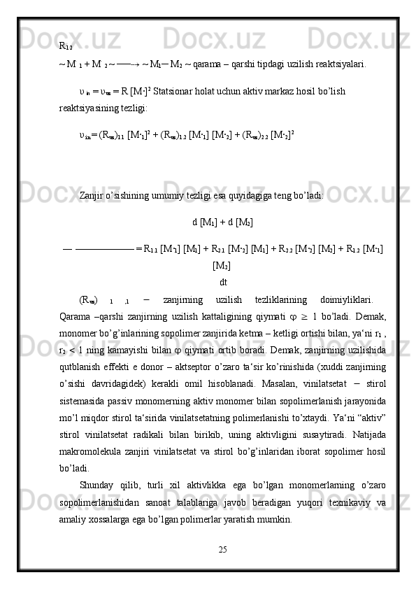 R
1.2  
~ M ׂ
1  + M ׂ
2  ~ ── ⇢  ~ M
1 ─ M
2  ~ qarama – qarshi tipdagi uzilish reaktsiyalari. 
υ
  in  =  υ
uz  = R [M·] 2
 Statsionar holat uchun aktiv markaz hosil bo’lish 
reaktsiyasining tezligi:
υ
 in  = (R
uz )
1.1  [M
·
1 ] 2
 + (R
uz )
1.2  [M	·
1 ] [M	·
2 ] + (R
uz )
2.2  [M	·
2 ] 2
Zanjir o’sishining umumiy tezligi esa quyidagiga teng bo’ladi: 
d [M
1 ] + d [M
2 ]
― —————— = R
1.1  [M	
·
1 ] [M
1 ] + R
2.1  [M	·
2 ] [M
1 ] + R
2.2  [M	·
2 ] [M
2 ] + R
1.2  [M	·
1 ]
[M
2 ] 
dt 
(R
uz )  
1   ,1      zanjirning   uzilish   tezliklarining   doimiyliklari.  
Qarama   –qarshi   zanjirning   uzilish   kattaligining   qiymati         1   bo’ladi.   Demak,
monomer bo’g’inlarining sopolimer zanjirida ketma – ketligi ortishi bilan, ya‘ni r
1  ,
r
2      1   ning   kamayishi   bilan      qiymati   ortib   boradi.   Demak,   zanjirning   uzilishida
qutblanish  effekti   e  donor  –  aktseptor   o’zaro  ta‘sir   ko’rinishida  (xuddi   zanjirning
o’sishi   davridagidek)   kerakli   omil   hisoblanadi.   Masalan,   vinilatsetat      stirol
sistemasida passiv monomerning aktiv monomer bilan sopolimerlanish jarayonida
mo’l miqdor stirol ta‘sirida vinilatsetatning polimerlanishi to’xtaydi. Ya‘ni “aktiv”
stirol   vinilatsetat   radikali   bilan   birikib,   uning   aktivligini   susaytiradi.   Natijada
makromolekula   zanjiri   vinilatsetat   va   stirol   bo’g’inlaridan   iborat   sopolimer   hosil
bo’ladi. 
Shunday   qilib,   turli   xil   aktivlikka   ega   bo’lgan   monomerlarning   o’zaro
sopolimerlanishidan   sanoat   talablariga   javob   beradigan   yuqori   texnikaviy   va
amaliy xossalarga ega bo’lgan polimerlar yaratish mumkin. 
25 