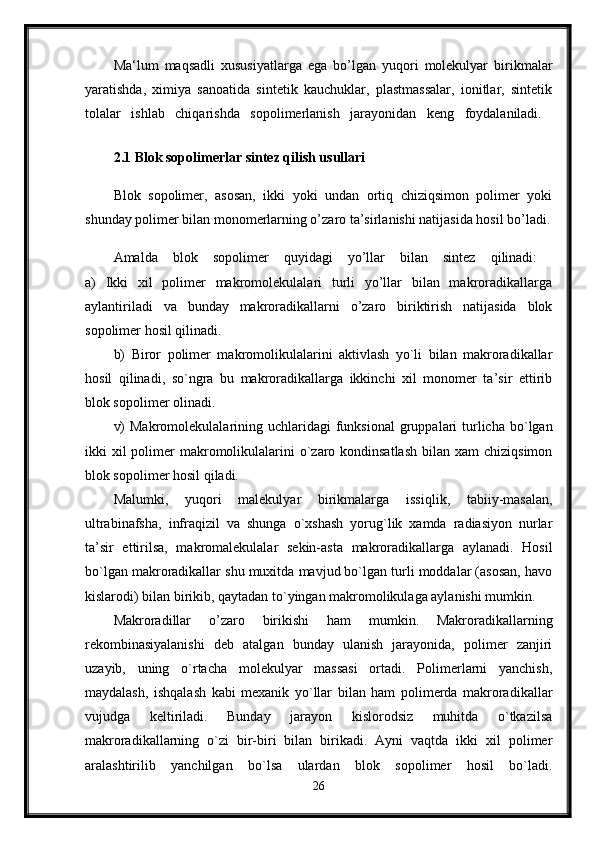 Ma‘lum   maqsadli   xususiyatlarga   ega   bo’lgan   yuqori   molekulyar   birikmalar
yaratishda,   ximiya   sanoatida   sintetik   kauchuklar,   plastmassalar,   ionitlar,   sintetik
tolalar   ishlab   chiqarishda   sopolimerlanish   jarayonidan   keng   foydalaniladi.  
2.1 Blok sopolimerlar sintez qilish usullari  
Blok   sopolimer,   asosan,   ikki   yoki   undan   ortiq   chiziqsimon   polimer   yoki
shunday polimer bilan monomerlarning o’zaro ta’sirlanishi natijasida hosil bo’ladi.
Amalda   blok   sopolimer   quyidagi   yo’llar   bilan   sintez   qilinadi:  
a)   Ikki   xil   polimer   makromolekulalari   turli   yo’llar   bilan   makroradikallarga
aylantiriladi   va   bunday   makroradikallarni   o’zaro   biriktirish   natijasida   blok
sopolimer hosil qilinadi. 
b)   Biror   polimer   makromolikulalarini   aktivlash   yo`li   bilan   makroradikallar
hosil   qilinadi,   so`ngra   bu   makroradikallarga   ikkinchi   xil   monomer   ta’sir   ettirib
blok sopolimer olinadi. 
v)   Makromolekulalarining uchlaridagi   funksional  gruppalari   turlicha  bo`lgan
ikki  xil  polimer  makromolikulalarini  o`zaro kondinsatlash  bilan  xam  chiziqsimon
blok sopolimer hosil qiladi. 
Malumki,   yuqori   malekulyar   birikmalarga   issiqlik,   tabiiy-masalan,
ultrabinafsha,   infraqizil   va   shunga   o`xshash   yorug`lik   xamda   radiasiyon   nurlar
ta’sir   ettirilsa,   makromalekulalar   sekin-asta   makroradikallarga   aylanadi.   Hosil
bo`lgan makroradikallar shu muxitda mavjud bo`lgan turli moddalar (asosan, havo
kislarodi) bilan birikib, qaytadan to`yingan makromolikulaga aylanishi mumkin.
Makroradillar   o’zaro   birikishi   ham   mumkin.   Makroradikallarning
rekombinasiyalanishi   deb   atalgan   bunday   ulanish   jarayonida,   polimer   zanjiri
uzayib,   uning   o`rtacha   molekulyar   massasi   ortadi.   Polimerlarni   yanchish,
maydalash,   ishqalash   kabi   mexanik   yo`llar   bilan   ham   polimerda   makroradikallar
vujudga   keltiriladi.   Bunday   jarayon   kislorodsiz   muhitda   o`tkazilsa
makroradikallarning   o`zi   bir-biri   bilan   birikadi.   Ayni   vaqtda   ikki   xil   polimer
aralashtirilib   yanchilgan   bo`lsa   ulardan   blok   sopolimer   hosil   bo`ladi.
26