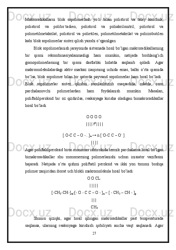 Makroradikallarni   blok   sopolimerlash   yo`li   bilan   polistirol   va   tabiy   kauchuk,
polistirol   va   polibo`tadien,   polistirol   va   poliakrilonitril,   polistirol   va
polimetilmetakrilat,   polistirol   va   polietilen,   polimetilmetakrilat   va   poliizobutilen
kabi blok sopolimerlar sintez qilish yaxshi o’rganilgan. 
Blok sopolimerlanish jarayonida sistemada hosil bo’lgan makroradikallarning
bir   qismi   rekombinasiyalanmasligi   ham   mumkin,   natijada   boshlang’ich
gomopolimerlarning   bir   qismi   dastlabki   holatda   saqlanib   qoladi.   Agar
makromolekulalardagi   aktiv   markaz   zanjirning   uchida   emas,   balki   o’rta   qismida
bo’lsa, blok sopolimer bilan bir qatorda payvand sopolimerlar ham hosil bo’ladi.  
Blok   sopolimerlar   sintez   qilishni   osonlashtirish   maqsadida,   odatda,   oson
parchalanuvchi   polimerlardan   ham   foydalanish   mumkin.   Masalan,
poliftalilperoksid   bir   oz   qizdirilsa,   reaksiyaga   kirisha   oladigan   bimakroradikallar
hosil bo’ladi: 
O O O O 
| | | | t 0 
| | | |
[.O-C C – O -...]
n  → n [`O-C C – O` ] 
| | | | 
Agar poliftalilperoksid biror monomer ishtirokida termik parchalansa hosil bo’lgan
bimakroradikallar   shu   monomerning   polimerlanishi   uchun   inisiator   vazifasini
bajaradi.   Natijada   o’rta   qishmi   poliftatil   peroksid   va   ikki   yon   tomoni   boshqa
polimer zanjiridan iborat uch blokli makromolekula hosil bo’ladi: 
O O CL 
| | | | | 
[-CH
2 -CH-]
m -[- O - C C – O - ]
n  – [ - CH
2  – CH - ]
p  
| | | 
CH
3
Shunisi   qiziqki,   agar   hosil   qilingan   makroradikallar   past   temperaturada
saqlansa,   ularning   reaksiyaga   kirishish   qobiliyati   ancha   vaqt   saqlanadi.   Agar
27 