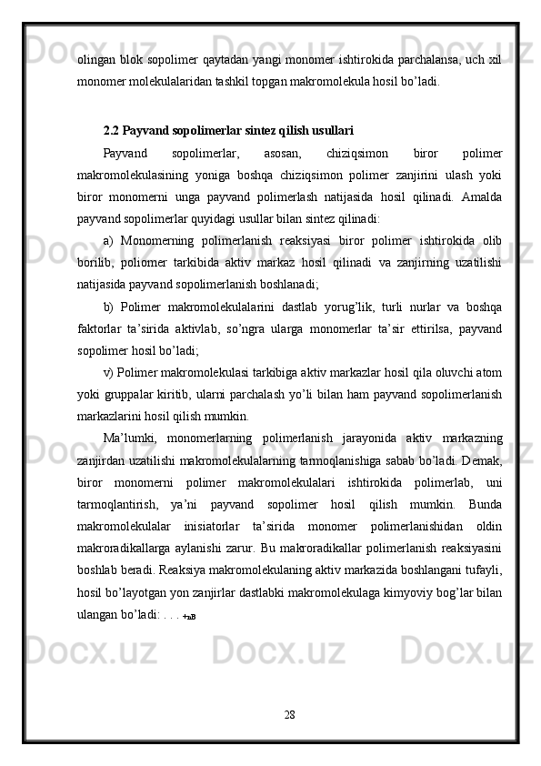 olingan  blok  sopolimer   qaytadan  yangi  monomer   ishtirokida  parchalansa,   uch  xil
monomer molekulalaridan tashkil topgan makromolekula hosil bo’ladi. 
2.2 Payvand sopolimerlar sintez qilish usullari  
Payvand   sopolimerlar,   asosan,   chiziqsimon   biror   polimer
makromolekulasining   yoniga   boshqa   chiziqsimon   polimer   zanjirini   ulash   yoki
biror   monomerni   unga   payvand   polimerlash   natijasida   hosil   qilinadi.   Amalda
payvand sopolimerlar quyidagi usullar bilan sintez qilinadi: 
a)   Monomerning   polimerlanish   reaksiyasi   biror   polimer   ishtirokida   olib
borilib,   poliomer   tarkibida   aktiv   markaz   hosil   qilinadi   va   zanjirning   uzatilishi
natijasida payvand sopolimerlanish boshlanadi; 
b)   Polimer   makromolekulalarini   dastlab   yorug’lik,   turli   nurlar   va   boshqa
faktorlar   ta’sirida   aktivlab,   so’ngra   ularga   monomerlar   ta’sir   ettirilsa,   payvand
sopolimer hosil bo’ladi; 
v) Polimer makromolekulasi tarkibiga aktiv markazlar hosil qila oluvchi atom
yoki gruppalar kiritib, ularni  parchalash yo’li bilan ham payvand sopolimerlanish
markazlarini hosil qilish mumkin. 
Ma’lumki,   monomerlarning   polimerlanish   jarayonida   aktiv   markazning
zanjirdan uzatilishi makromolekulalarning tarmoqlanishiga sabab bo’ladi. Demak,
biror   monomerni   polimer   makromolekulalari   ishtirokida   polimerlab,   uni
tarmoqlantirish,   ya’ni   payvand   sopolimer   hosil   qilish   mumkin.   Bunda
makromolekulalar   inisiatorlar   ta’sirida   monomer   polimerlanishidan   oldin
makroradikallarga   aylanishi   zarur.   Bu   makroradikallar   polimerlanish   reaksiyasini
boshlab beradi. Reaksiya makromolekulaning aktiv markazida boshlangani tufayli,
hosil bo’layotgan yon zanjirlar dastlabki makromolekulaga kimyoviy bog’lar bilan
ulangan bo’ladi: . . . 
+nB  
28 