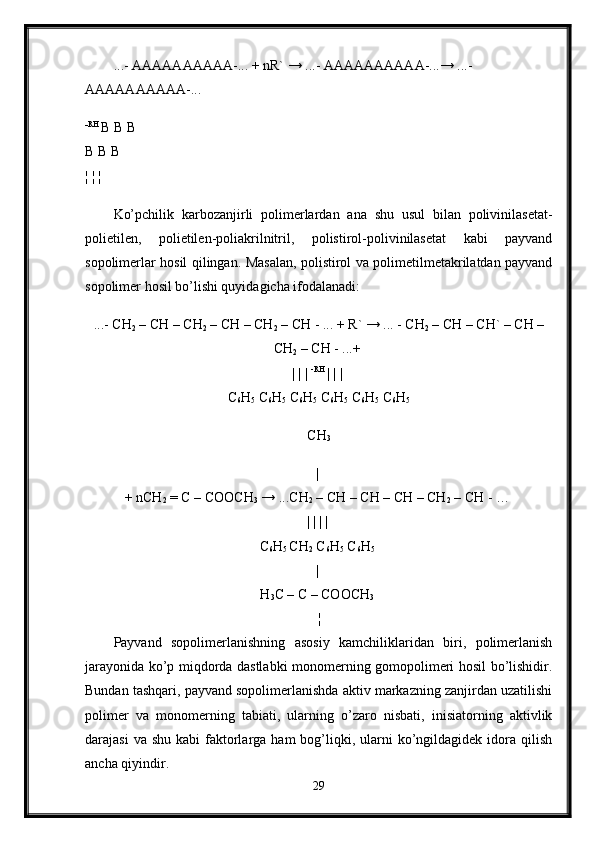 ...- AAAAAAAAAA-... + nR` → ...- AAAAAAAAAA-...→ ...-
AAAAAAAAAA-...
- RH 
B B B 
B B B 
¦ ¦ ¦  
Ko’pchilik   karbozanjirli   polimerlardan   ana   shu   usul   bilan   polivinilasetat-
polietilen,   polietilen-poliakrilnitril,   polistirol-polivinilasetat   kabi   payvand
sopolimerlar hosil qilingan. Masalan, polistirol va polimetilmetakrilatdan payvand
sopolimer hosil bo’lishi quyidagicha ifodalanadi:
...- CH
2  – CH – CH
2  – CH – CH
2  – CH - ... + R` → ... - CH
2  – CH – CH` – CH –
CH
2  – CH - ...+ 
| | |  -RH 
| | | 
C
6 H
5  C
6 H
5  C
6 H
5  C
6 H
5  C
6 H
5  C
6 H
5
CH
3
| 
+ nCH
2  = C – COOCH
3  → ...CH
2  – CH – CH – CH – CH
2  – CH - … 
| | | | 
C
6 H
5  CH
2  C
6 H
5  C
6 H
5  
| 
H
3 C – C – COOCH
3  
¦  
Payvand   sopolimerlanishning   asosiy   kamchiliklaridan   biri,   polimerlanish
jarayonida ko’p miqdorda dastlabki monomerning gomopolimeri hosil bo’lishidir.
Bundan tashqari, payvand sopolimerlanishda aktiv markazning zanjirdan uzatilishi
polimer   va   monomerning   tabiati,   ularning   o’zaro   nisbati,   inisiatorning   aktivlik
darajasi   va shu  kabi   faktorlarga  ham  bog’liqki,  ularni  ko’ngildagidek  idora qilish
ancha qiyindir. 
29