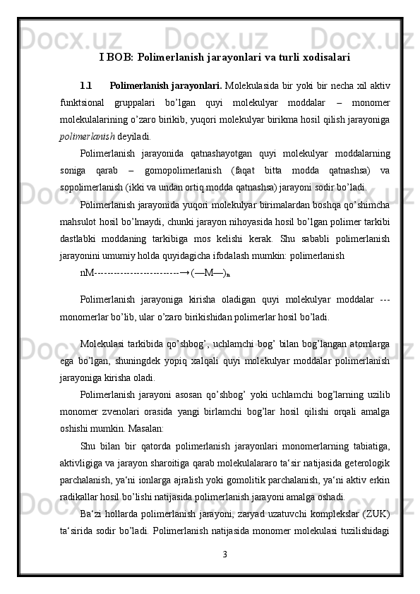 I BOB: Polimerlanish jarayonlari va turli xodisalari
1.1 Polimerlanish jarayonlari.   Molekulasida bir yoki bir necha xil aktiv
funktsional   gruppalari   bo’lgan   quyi   molekulyar   moddalar      monomer
molekulalarining o’zaro birikib, yuqori molekulyar birikma hosil qilish jarayoniga
polimerlanish  deyiladi. 
Polimerlanish   jarayonida   qatnashayotgan   quyi   molekulyar   moddalarning
soniga   qarab      gomopolimerlanish   (faqat   bitta   modda   qatnashsa)   va
sopolimerlanish (ikki va undan ortiq modda qatnashsa) jarayoni sodir bo’ladi. 
Polimerlanish jarayonida yuqori molekulyar birimalardan boshqa qo’shimcha
mahsulot hosil bo’lmaydi, chunki jarayon nihoyasida hosil bo’lgan polimer tarkibi
dastlabki   moddaning   tarkibiga   mos   kelishi   kerak.   Shu   sababli   polimerlanish
jarayonini umumiy holda quyidagicha ifodalash mumkin: polimerlanish 
nM--------------------------→ (—M—)
n  
Polimerlanish   jarayoniga   kirisha   oladigan   quyi   molekulyar   moddalar   ---
monomerlar bo’lib, ular o’zaro birikishidan polimerlar hosil bo’ladi.
Molekulasi   tarkibida   qo’shbog’,   uchlamchi   bog’   bilan   bog’langan  atomlarga
ega   bo’lgan,   shuningdek   yopiq   xalqali   quyi   molekulyar   moddalar   polimerlanish
jarayoniga kirisha oladi. 
Polimerlanish   jarayoni   asosan   qo’shbog’   yoki   uchlamchi   bog’larning   uzilib
monomer   zvenolari   orasida   yangi   birlamchi   bog’lar   hosil   qilishi   orqali   amalga
oshishi mumkin. Masalan: 
Shu   bilan   bir   qatorda   polimerlanish   jarayonlari   monomerlarning   tabiatiga,
aktivligiga va jarayon sharoitiga qarab molekulalararo ta‘sir natijasida geterologik
parchalanish, ya‘ni ionlarga ajralish yoki gomolitik parchalanish, ya‘ni aktiv erkin
radikallar hosil bo’lishi natijasida polimerlanish jarayoni amalga oshadi. 
Ba‘zi   hollarda   polimerlanish   jarayoni,   zaryad   uzatuvchi   komplekslar   (ZUK)
ta‘sirida   sodir   bo’ladi.  Polimerlanish   natijasida   monomer  molekulasi   tuzilishidagi
3