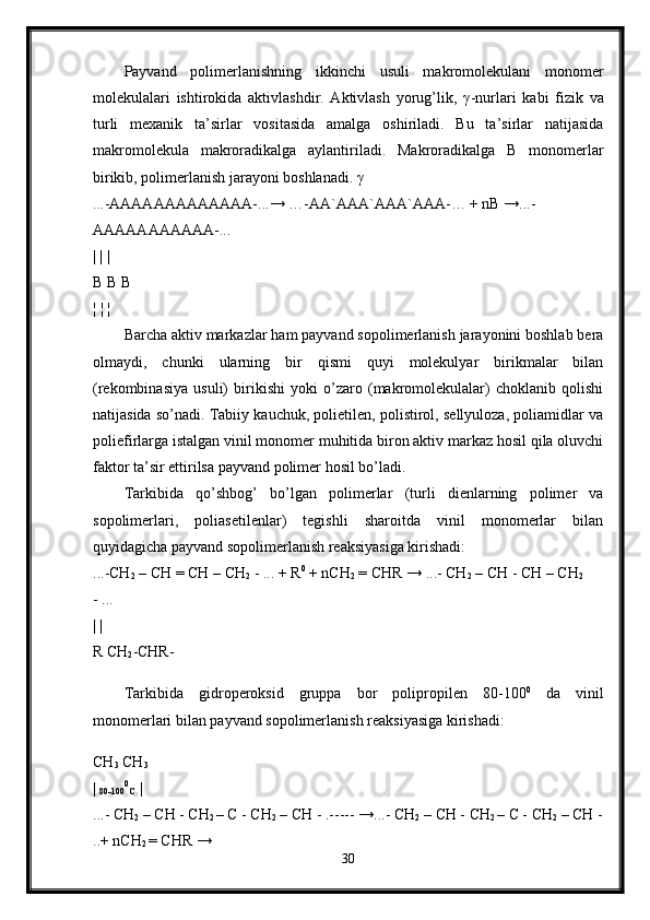 Payvand   polimerlanishning   ikkinchi   usuli   makromolekulani   monomer
molekulalari   ishtirokida   aktivlashdir.   Aktivlash   yorug’lik,   γ -nurlari   kabi   fizik   va
turli   mexanik   ta’sirlar   vositasida   amalga   oshiriladi.   Bu   ta’sirlar   natijasida
makromolekula   makroradikalga   aylantiriladi.   Makroradikalga   B   monomerlar
birikib, polimerlanish jarayoni boshlanadi.  γ  
...-AAAAAAAAAAAAA-...→ …-AA`AAA`AAA`AAA-… + nB →...-
AAAAAAAAAAA-... 
| | | 
B B B 
¦ ¦ ¦  
Barcha aktiv markazlar ham payvand sopolimerlanish jarayonini boshlab bera
olmaydi,   chunki   ularning   bir   qismi   quyi   molekulyar   birikmalar   bilan
(rekombinasiya   usuli)   birikishi   yoki   o’zaro   (makromolekulalar)   choklanib   qolishi
natijasida so’nadi. Tabiiy kauchuk, polietilen, polistirol, sellyuloza, poliamidlar va
poliefirlarga istalgan vinil monomer muhitida biron aktiv markaz hosil qila oluvchi
faktor ta’sir ettirilsa payvand polimer hosil bo’ladi. 
Tarkibida   qo’shbog’   bo’lgan   polimerlar   (turli   dienlarning   polimer   va
sopolimerlari,   poliasetilenlar)   tegishli   sharoitda   vinil   monomerlar   bilan
quyidagicha payvand sopolimerlanish reaksiyasiga kirishadi: 
...-CH
2  – CH = CH – CH
2  - ... + R 0
 + nCH
2  = CHR → ...- CH
2  – CH - CH – CH
2  
- ... 
| | 
R CH
2 -CHR-
Tarkibida   gidroperoksid   gruppa   bor   polipropilen   80-100 0
  da   vinil
monomerlari bilan payvand sopolimerlanish reaksiyasiga kirishadi:
CH
3  CH
3  
| 
80-100 0
C  | 
...- CH
2  – CH - CH
2  – C - CH
2  – CH - .----- →...- CH
2  – CH - CH
2  – C - CH
2  – CH -
..+ nCH
2  = CHR → 
30 