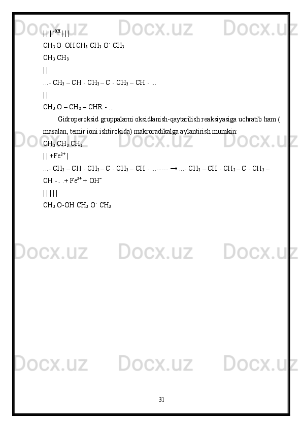 | | |  -OH 
| | | 
CH
3  O-
  OH
  CH
3  CH
3  O` CH
3  
CH
3  CH
3  
| | 
...- CH
2  – CH - CH
2  – C - CH
2  – CH - ... 
| | 
CH
3  O – CH
2  – CHR - ... 
Gidroperoksid gruppalarni oksidlanish-qaytarilish reaksiyasiga uchratib ham (
masalan, temir ioni ishtirokida) makroradikalga aylantirish mumkin: 
CH
3  CH
3  CH
3  
| | +Fe 2+
 | 
...- CH
2  – CH - CH
2  – C - CH
2  – CH - ...----- → ...- CH
2  – CH - CH
2  – C - CH
2  – 
CH -.. .+ Fe 3+
 + OH --
 
| | | | | 
CH
3  O-OH CH
3  O` CH
3  
31 