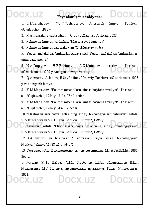 Foydalanilgan adabiyotlar
1. SH.YE.Ishoqov.,   YU.T.Toshpo'latov,   Anorganik   kimyo.   Toshkent.
«O'qituvchi». 1992 y. 
2. Plastmassalarni qayta ishlash., O’quv qollanma., Toshkent 2022
3. Polimerlar kimyosi va fizikasi (M.Asqarov, I.Ismoilov)
4. Polimerlar kimyosidan praktikum (O_.Musayev va b.)
5. Yuqori   molekulyar   birikmalar.Babayev.B.(   Yuqori   molekulyar   birikmalar.   ii-
qism. dexqanov  r.)
6. N.A.Parpiyev,   H.R.Rahimov,   A.G.Muftaxov.   asoslari.   Toshkent.
«O'zbekiston». 2000 y.Anorganik kimyo nazariy 
7. Q.Ahmerov, A.Jalilov, R.Sayfutdinov Umumiy Toshkent. «O'zbekiston» 2003
y.va anorganik kimyo.
8. Y.M.Maqsudov. "Polimer materiallarni sinash bo'yicha amaliyot". Toshkent,
a. "O'qituvchi", 1984 yil 8-22, 27-42-betlar
9. Y.M.Maqsudov. "Polimer materiallarni sinash bo'yicha amaliyot". Toshkent,
a. "O'qituvchi", 1984 yil 43-107-betlar
10. “Plastmassalarni   qayta   ishlashning   asosiy   texnologiyalari”   tahririyati   ostida.
V.N.Kulezneva va VK Guseva, Moskva, "Kimyo", 1995 yil. 
11. Tahririyat   ostida   "Plastmassani   qayta   ishlashning   asosiy   texnologiyalari".
V.N.Kulezneva va VK Guseva, Moskva, "Kimyo", 1995 yil. 
12. G.A.Shvetsov   va   boshqalar.   "Plastmassani   qayta   ishlash   texnologiyasi",
Moskva, "Kimyo",1988 yil c. 94-171
13. Семчиков Ю.Д. Высокомолекулярные соединения. М .:   АСАДЕМА , 2005,
367  с . 
14. Мусаев   У . Н .,   Бабаев   Т . М .,   Курбанов   Ш . А .,   Хакимжонов   Б . Ш .,
Мухамедиев   М . Г .   Полимерлар   кимёсидан   практикум .   Тошк.:   Университет,
2001. 
33 