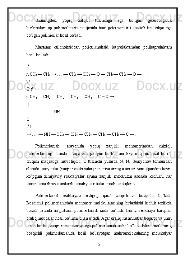 Shuningdek,   yopiq   xalqali   tuzilishga   ega   bo’lgan   geteroorganik
birikmalarning  polimerlanishi   natijasida   ham   geterozanjirli   chiziqli   tuzilishga   ega
bo’lgan polimerlar hosil bo’ladi. 
Masalan:   etilenoksiddan   polietilenoksid,   kaprolaktamdan   polikaprolaktam
hosil bo’ladi:
t 0
 
n CH
2  — CH
2  → . . . — CH
2  — CH
2  — O — CH
2 — CH
2  — O — . . . 
\ / 
O t 0
 
n CH
2  — CH
2  — CH
2  — CH
2  — CH
2  — C = O → 
| | 
—————— NH ———————— 
O 
t 0
     ‖ ‖
→ . . . — NH — CH
2  — CH
2  — CH
2  — CH
2  — CH
2  — C — . . . 
Polimerlanish   jarayonida   yopiq   zanjirli   monomerlardan   chiziqli
polimerlarning   olinishi   o’ziga   xos   jarayon   bo’lib,   uni   keyinroq   mufassal   ko’rib
chiqish   maqsadga   muvofiqdir.   O’ttizinchi   yillarda   N.   N.   Semyonov   tomonidan
alohida jarayonlar (zanjir reaktsiyalar) nazariyasining asoslari yaratilgandan keyin
ko’pgina   ximiyaviy   reaktsiyalar   aynan   zanjirli   mexanizm   asosida   kechishi   har
tomonlama ilmiy asoslanib, amaliy tajribalar orqali tasdiqlandi.
Polimerlanish   reaktsiyasi   tezligiga   qarab   zanjirli   va   bosqichli   bo’ladi.
Bosqichli   polimerlanishda   monomer   molekulalarining   birlashishi   kichik   tezlikda
boradi.   Bunda   migratsion   polimerlanish   sodir   bo’ladi.   Bunda   reaktsiya   barqaror
oraliq moddalar hosil bo’lishi bilan o’tadi. Agar oraliq mahsulotlar beqaror va umri
qisqa bo’lsa, zanjir mexanizmga ega polimerlanish sodir bo’ladi. Monomerlarning
bosqichli   polimerlanishida   hosil   bo’layotgan   makromolekulaning   molekulyar
5
