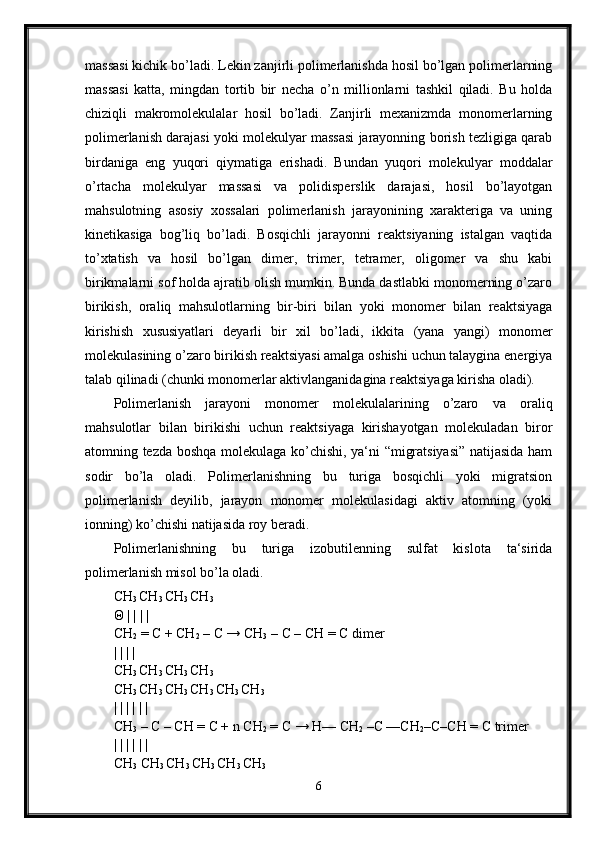 massasi kichik bo’ladi. Lekin zanjirli polimerlanishda hosil bo’lgan polimerlarning
massasi   katta,   mingdan   tortib   bir   necha   o’n   millionlarni   tashkil   qiladi.   Bu   holda
chiziqli   makromolekulalar   hosil   bo’ladi.   Zanjirli   mexanizmda   monomerlarning
polimerlanish darajasi yoki molekulyar massasi jarayonning borish tezligiga qarab
birdaniga   eng   yuqori   qiymatiga   erishadi.   Bundan   yuqori   molekulyar   moddalar
o’rtacha   molekulyar   massasi   va   polidisperslik   darajasi,   hosil   bo’layotgan
mahsulotning   asosiy   xossalari   polimerlanish   jarayonining   xarakteriga   va   uning
kinetikasiga   bog’liq   bo’ladi.   Bosqichli   jarayonni   reaktsiyaning   istalgan   vaqtida
to’xtatish   va   hosil   bo’lgan   dimer,   trimer,   tetramer,   oligomer   va   shu   kabi
birikmalarni sof holda ajratib olish mumkin. Bunda dastlabki monomerning o’zaro
birikish,   oraliq   mahsulotlarning   bir-biri   bilan   yoki   monomer   bilan   reaktsiyaga
kirishish   xususiyatlari   deyarli   bir   xil   bo’ladi,   ikkita   (yana   yangi)   monomer
molekulasining o’zaro birikish reaktsiyasi amalga oshishi uchun talaygina energiya
talab qilinadi (chunki monomerlar aktivlanganidagina reaktsiyaga kirisha oladi). 
Polimerlanish   jarayoni   monomer   molekulalarining   o’zaro   va   oraliq
mahsulotlar   bilan   birikishi   uchun   reaktsiyaga   kirishayotgan   molekuladan   biror
atomning tezda boshqa molekulaga ko’chishi, ya‘ni “migratsiyasi” natijasida ham
sodir   bo’la   oladi.   Polimerlanishning   bu   turiga   bosqichli   yoki   migratsion
polimerlanish   deyilib,   jarayon   monomer   molekulasidagi   aktiv   atomning   (yoki
ionning) ko’chishi natijasida roy beradi. 
Polimerlanishning   bu   turiga   izobutilenning   sulfat   kislota   ta‘sirida
polimerlanish misol bo’la oladi. 
CH
3  CH
3  CH
3  CH
3  
Θ  | | | | 
CH
2  = C + CH
2  – C → CH
3  – C – CH = C dimer 
| | | | 
CH
3  CH
3  CH
3  CH
3  
CH
3  CH
3  CH
3  CH
3  CH
3  CH
3
| | | | | | 
CH
3  – C – CH = C + n CH
2  = C → H— CH
2  –C —CH
2 –C–CH = C trimer 
| | | | | | 
CH
3  CH
3  CH
3  CH
3  CH
3  CH
3  
6