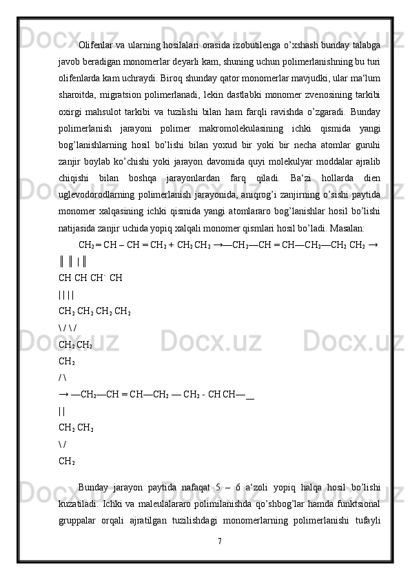 Olifenlar va ularning hosilalari orasida izobutilenga o’xshash bunday talabga
javob beradigan monomerlar deyarli kam, shuning uchun polimerlanishning bu turi
olifenlarda kam uchraydi. Biroq shunday qator monomerlar mavjudki, ular ma‘lum
sharoitda,   migratsion   polimerlanadi,   lekin   dastlabki   monomer   zvenosining   tarkibi
oxirgi   mahsulot   tarkibi   va   tuzilishi   bilan   ham   farqli   ravishda   o’zgaradi.   Bunday
polimerlanish   jarayoni   polimer   makromolekulasining   ichki   qismida   yangi
bog’lanishlarning   hosil   bo’lishi   bilan   yoxud   bir   yoki   bir   necha   atomlar   guruhi
zanjir   boylab   ko’chishi   yoki   jarayon   davomida   quyi   molekulyar   moddalar   ajralib
chiqishi   bilan   boshqa   jarayonlardan   farq   qiladi.   Ba‘zi   hollarda   dien
uglevodorodlarning   polimerlanish   jarayonida,   aniqrog’i   zanjirning   o’sishi   paytida
monomer   xalqasining   ichki   qismida   yangi   atomlararo   bog’lanishlar   hosil   bo’lishi
natijasida zanjir uchida yopiq xalqali monomer qismlari hosil bo’ladi. Masalan: 
CH
2  = CH – CH = CH
2  + CH
2  CH
2  →—CH
2 —CH = CH—CH
2 —CH
2  CH
2  → 
║ ║ | ║ 
CH CH CH` CH 
| | | | 
CH
2  CH
2  CH
2  CH
2  
\ / \ / 
CH
2  CH
2  
CH
2  
/ \ 
→ —CH
2 —CH = CH—CH
2  — CH
2  - CH
  CH—
___  
| | 
CH
2  CH
2  
\ / 
CH
2  
Bunday   jarayon   paytida   nafaqat   5   –   6   a‘zoli   yopiq   halqa   hosil   bo’lishi
kuzatiladi.  Ichki   va  maleulalararo  polimilanishda   qo’shbog’lar  hamda  funktsional
gruppalar   orqali   ajratilgan   tuzilishdagi   monomerlarning   polimerlanishi   tufayli
7