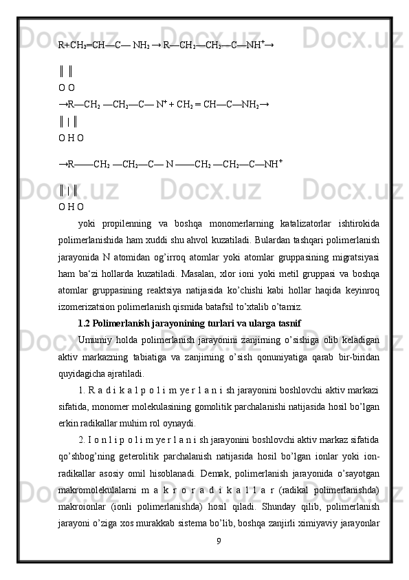 R+CH
2 =CH—C— NH
2  → R—CH
2 —CH
2 —C—NH +
→
║ ║ 
O O 
→R—CH
2  —CH
2 —C— N +
 + CH
2  = CH—C—NH
2 → 
║ | ║ 
O H O 
→R——CH
2  —CH
2 —C— N ——CH
2  —CH
2 —C—NH +
║ | ║ 
O H O 
yoki   propilenning   va   boshqa   monomerlarning   katalizatorlar   ishtirokida
polimerlanishida ham xuddi shu ahvol kuzatiladi. Bulardan tashqari polimerlanish
jarayonida   N   atomidan   og’irroq   atomlar   yoki   atomlar   gruppasining   migratsiyasi
ham   ba‘zi   hollarda   kuzatiladi.   Masalan,   xlor   ioni   yoki   metil   gruppasi   va   boshqa
atomlar   gruppasining   reaktsiya   natijasida   ko’chishi   kabi   hollar   haqida   keyinroq
izomerizatsion polimerlanish qismida batafsil to’xtalib o’tamiz.
1.2 Polimerlanish jarayonining turlari va ularga tasnif
Umumiy   holda   polimerlanish   jarayonini   zanjirning   o’sishiga   olib   keladigan
aktiv   markazning   tabiatiga   va   zanjirning   o’sish   qonuniyatiga   qarab   bir-biridan
quyidagicha ajratiladi. 
1. R a d i k a l p o l i m ye r l a n i sh jarayonini boshlovchi aktiv markazi
sifatida, monomer molekulasining gomolitik parchalanishi natijasida hosil bo’lgan
erkin radikallar muhim rol oynaydi. 
2. I o n l i p o l i m ye r l a n i sh jarayonini boshlovchi aktiv markaz sifatida
qo’shbog’ning   geterolitik   parchalanish   natijasida   hosil   bo’lgan   ionlar   yoki   ion-
radikallar   asosiy   omil   hisoblanadi.   Demak,   polimerlanish   jarayonida   o’sayotgan
makromolekulalarni   m   a   k   r   o   r   a   d   i   k   a   l   l   a   r   (radikal   polimerlanishda)
makroionlar   (ionli   polimerlanishda)   hosil   qiladi.   Shunday   qilib,   polimerlanish
jarayoni o’ziga xos murakkab sistema bo’lib, boshqa zanjirli ximiyaviy jarayonlar
9 