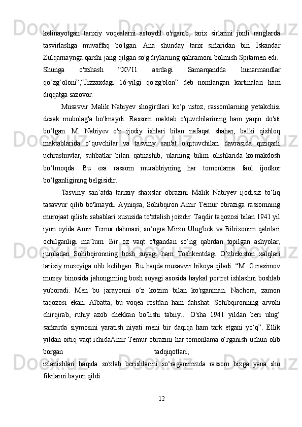 kelinayotgan   tarixiy   voqealarni   astoydil   o'rganib,   tarix   sirlarini   jonli   ranglarda
tasvirlashga   muvaffaq   bo'lgan.   Ana   shunday   tarix   sirlaridan   biri   Iskandar
Zulqarnaynga qarshi jang qilgan so'g'diylarning qahramoni bolmish Spitamen edi. 
Shunga   o'xshash   “XVI1   asrdagi   Samarqandda   hunarmandlar
qo‘zg‘oloni”,“Jizzaxdagi   16-yilgi   qo'zg'olon”   deb   nomlangan   kartinalari   ham
diqqatga sazovor. 
Musavvir   Malik   Nabiyev   shogirdlari   ko‘p   ustoz,   rassomlarning   yetakchisi
desak   mubolag'a   bo'lmaydi.   Rassom   maktab   o'quvchilarining   ham   yaqin   do'sti
bo’lgan.   M.   Nabiyev   o'z   ijodiy   ishlari   bilan   nafaqat   shahar,   balki   qishloq
maktablarida   o‘quvchilar   va   tasviriy   san'at   o'qituvchilari   davrasida   qiziqarli
uchrashuvlar,   suhbatlar   bilan   qatnashib,   ularning   bilim   olishlarida   ko'makdosh
bo‘lmoqda.   Bu   esa   rassom   murabbiyning   har   tomonlama   faol   ijodkor
bo’lganligining belgisidir. 
Tasviriy   san’atda   tarixiy   shaxslar   obrazini   Malik   Nabiyev   ijodisiz   to‘liq
tasavvur   qilib   bo'lmaydi.   Ayniqsa,   Sohibqiron   Amir   Temur   obraziga   rassomning
murojaat qilishi sabablari xususida to'xtalish joizdir. Taqdir taqozosi bilan 1941 yil
iyun   oyida   Amir   Temur   dahmasi,   so‘ngra   Mirzo   Ulug'bek   va   Bibixonim   qabrlari
ochilganligi   ma’lum.   Bir   oz   vaqt   o'tgandan   so‘ng   qabrdan   topilgan   ashyolar,
jumladan   Sohibqironning   bosh   suyagi   ham   Toshkentdagi   O’zbekiston   xalqlari
tarixiy muzeyiga olib kelihgan. Bu haqda musavvir hikoya qiladi: “M. Gerasimov
muzey binosida jahongirning bosh suyagi asosida haykal portret ishlashni boshlab
yuboradi.   Men   bu   jarayonni   o‘z   ko'zim   bilan   ko'rganman.   Nachora,   zamon
taqozosi   ekan.   Albatta,   bu   voqea   rostdan   ham   dahshat.   Sohibqironning   arvohi
chirqirab,   ruhiy   azob   chekkan   bo’lishi   tabiiy...   O'sha   1941   yildan   beri   ulug‘
sarkarda   siymosini   yaratish   niyati   meni   bir   daqiqa   ham   tark   etgani   yo‘q”.   Ellik
yildan ortiq vaqt ichidaAmir Temur obrazini har tomonlama o‘rganish uchun olib
borgan   tadqiqotlari,  
izlanishlari   haqida   so'zlab   berishlarini   so‘raganimizda   rassom   bizga   yana   shu
fikrlarni bayon qildi: 
12 