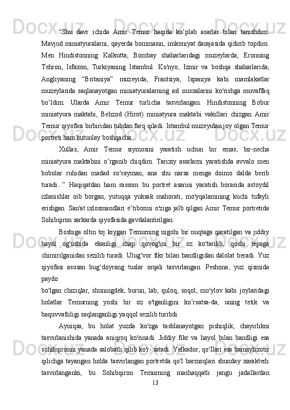 “Shu   davr   ichida   Amir   Temur   haqida   ko‘plab   asarlar   bilan   tanishdim.
Mavjud miniatyuralarni, qayerda bommasin, imkoniyat darajasida qidirib topdim.
Men   Hindistonning   Kalkutta,   Bombay   shaharlaridagi   muzeylarda,   Eronning
Tehron,   Isfaxon,   Turkiyaning   Istambul.   Ko'nyo,   Izmir   va   boshqa   shaharlarida,
Angliyaning   “Britaniya”   muzeyida,   Frantsiya,   Ispaniya   kabi   mamlakatlar
muzeylarida   saqlanayotgan   miniatyuralarning   asl   nusxalarini   ko'rishga   muvaffaq
bo‘ldim.   Ularda   Amir   Temur   turlicha   tasvirlangan.   Hindistonning   Bobur
miniatyura   maktabi,   Behzod   (Hirot)   miniatyura   maktabi   vakillari   chizgan   Amir
Temur qiyofasi birbiridan tubdan farq qiladi. Istambul muzeyidan joy olgan Temur
portreti ham butunlay boshqacha... 
Xullas,   Amir   Temur   siymosini   yaratish   uchun   bir   emas,   bir-necha
miniatyura   maktabini   o’rganib   chiqdim.   Tarixiy   asarlarni   yaratishda   avvalo   men
bobolar   ruhidan   madad   so‘rayman,   ana   shu   narsa   menga   doimo   dalda   berib
turadi...”   Haqiqatdan   ham   rassom   bu   portret   asarini   yaratish   borasida   astoydil
izlanishlar   oib   borgan,   yutuqqa   yuksak   mahorati,   mo'yqalamining   kuchi   tufayli
erishgan.  San'at ixlosmandlari  e’tiborini o'ziga jalb qilgan Amir Temur portretida
Sohibqiron sarkarda qiyofasida gavdalantirilgan. 
Boshiga oltin toj  kiygan Temurning nigohi  bir nuqtaga qaratilgan va jiddiy
hayol   og'ushida   ekanligi   chap   qovog'ini   bir   oz   ko'tarilib,   qoshi   tepaga
chimirilganidan sezilib turadi. Ulug‘vor fikr bilan bandligidan dalolat beradi. Yuz
qiyofasi   asosan   bug‘doyrang   tuslar   orqali   tasvirlangan.   Peshona,   yuz   qismida
paydo  
bo'lgan   chiziqlar,   shuningdek,   burun,   lab,   quloq,   soqol,   mo'ylov   kabi   joylaridagi
holatlar   Temurning   yoshi   bir   oz   o'tganligini   ko’rsatsa-da,   uning   tetik   va
baquvvatliligi saqlanganligi yaqqol sezilib turibdi. 
Ayniqsa,   bu   holat   yuzda   ko'zga   tasblanayotgan   pishiqlik,   chayirlikni
tasvirlanishida   yanada   aniqroq   ko'rinadi.   Jiddiy   fikr   va   hayol   bilan   bandligi   esa
sohibqironni yanada salobatli qilib ko'r- satadi. Yelkador, qo'IIari esa bamaylixotir
qilichga tayangan  holda  tasvirlangan  portretda  qo'l  barmoqlari   shunday  xarakterli
tasvirlanganki,   bu   Sohibqiron   Temurning   mashaqqatli   jangu   jadallardan
13 