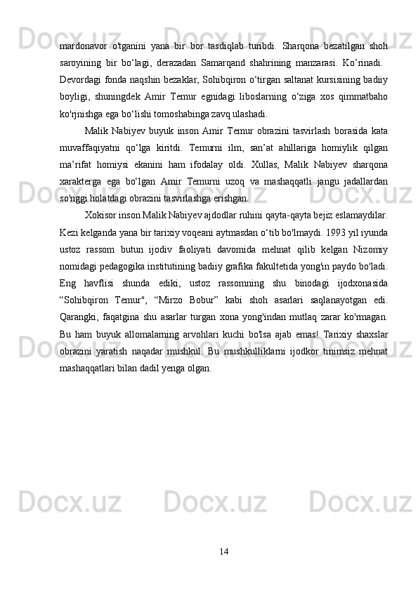 mardonavor   o'tganini   yana   bir   bor   tasdiqlab   turibdi.   Sharqona   bezatilgan   shoh
saroyining   bir   bo‘lagi,   derazadan   Samarqand   shahrining   manzarasi.   Ko’rinadi.  
Devordagi fonda naqshin bezaklar, Sohibqiron o‘tirgan saltanat kursisining badiiy
boyligi,   shuningdek   Amir   Temur   egnidagi   liboslarning   o‘ziga   xos   qimmatbaho
ko'rjnishga ega bo‘lishi tomoshabinga zavq ulashadi. 
Malik   Nabiyev   buyuk   inson   Amir   Temur   obrazini   tasvirlash   borasida   kata
muvaffaqiyatni   qo‘lga   kiritdi.   Temurni   ilm,   san’at   ahillariga   homiylik   qilgan
ma’rifat   homiysi   ekanini   ham   ifodalay   oldi.   Xullas,   Malik   Nabiyev   sharqona
xarakterga   ega   bo‘lgan   Amir   Temurni   uzoq   va   mashaqqatli   jangu   jadallardan
so'nggi holatdagi obrazini tasvirlashga erishgan. 
Xokisor inson Malik Nabiyev ajdodlar ruhini qayta-qayta bejiz eslamaydilar.
Kezi kelganda yana bir tarixiy voqeani aytmasdan o‘tib bo'lmaydi. 1993 yil iyunda
ustoz   rassom   butun   ijodiv   faoliyati   davomida   mehnat   qilib   kelgan   Nizomiy
nomidagi pedagogika institutining badiiy grafika fakultetida yong'in paydo bo'ladi.
Eng   havflisi   shunda   ediki,   ustoz   rassomning   shu   binodagi   ijodxonasida
“Sohibqiron   Temur",   “Mirzo   Bobur”   kabi   shoh   asarlari   saqlanayotgan   edi.
Qarangki,   faqatgina   shu   asarlar   turgan   xona   yong'indan   mutlaq   zarar   ko'rmagan.
Bu   ham   buyuk   allomalarning   arvohlari   kuchi   bo'lsa   ajab   emas!   Tarixiy   shaxslar
obrazini   yaratish   naqadar   mushkul.   Bu   mushkulliklarni   ijodkor   tinimsiz   mehnat
mashaqqatlari bilan dadil yenga olgan. 
14 