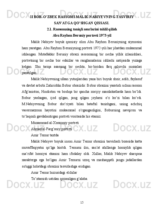II BOB. O’ZBEK RASSOMI MALIK NABIYEVNING TASVIRIY
SAN’ATGA QO’SHGAN QISSASI.  
2.1. Rassomning taniqli asarlarini tahlil qilish
Abu Rayhon Beruniy portreti 1973-yil
Malik   Nabiyev   buyuk   qomisiy   olim   Abu   Rayhon   Beruniyning   siymosini
ham yaratgan. Abu Rayhon Beruniyning portreti 1972-yili har jihatdan mukammal
ishlangan.   Mutafakkir   Beruniy   obrazi   rassomning   bir   necha   yillik   izlanishlari,
portretning   bir   necha   bor   eskizlar   va   ranglamalarini   ishlashi   natijasida   yuzaga
kelgan.   Shu   tariqa   asarning   bir   nechta,   bir-biridan   farq   qiluvchi   nusxalari
yaratilgan. 
Malik Nabiyevning ulkan yutuqlaridan yana biri buyuk shoir, adib, faylasuf
va davlat arbobi Zahiriddin Bobur obrazidir. Bobur obrazini yaratish uchun rassom
Afg‘aniston,   Hindiston   va   boshqa   bir   qancha   xorijiy   mamlakatlarda   ham   bo‘ldi.
Bobur   yashagan,   ijod   qilgan,   jang   qilgan   joylarni   o‘z   ko‘zi   bilan   ko‘rdi.
M.Nabiyevning   Bobur   she’riyati   bilan   batafsil   tanishgani,   uning   achchiq
vasermazmun   hayotini   mukammal   o‘rganganligini,   Boburning   navqiron   va
to‘laqonli gavdalantirgan portreti vositasida his etamiz. 
Muxammad al-Xorazmiy portreti 
Ahmad al-Farg’oniy portreti 
Amir Temur taxtda 
Malik  Nabiyev   buyuk  inson  Amir   Temur   obrazini  tasvirlash  borasida  katta
muvaffaqiyatni   qo‘lga   kiritdi.   Temurni   ilm,   san’at   ahillariga   homiylik   qilgan
ma’rifat   homiysi   ekanini   ham   ifodalay   oldi.   Xullas,   Malik   Nabiyev   sharqona
xarakterga   ega   bo‘lgan   Amir   Temurni   uzoq   va   mashaqqatli   jangu   jadallardan
so'nggi holatdagi obrazini tasvirlashga erishgan. 
Amir Temur huzuridagi elchilar 
To’xtamish ustidan qozonilgan g’alaba. 
15 