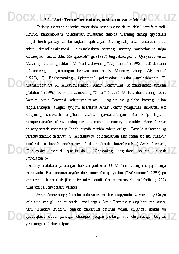 2.2. “Amir Temur” asarini o’rganish va nusxa ko’chirish.
Tarixiy   shaxslar   obrazini   yaratishda   rassom   asosida   mushkul   vazifa   turadi.
Chunki   kamdan-kam   holatlardan   mustasno   tarixda   ularning   tashqi   qiyofalari
haqida hech qanday dalillar saqlanib qolmagan. Buning natijasida o`zida zamonasi
ruhini   timsollashtiruvchi   ,   umumlashma   tarzdagi   ramziy   portretlar   vujudga
kelmoqda. “Jamoliddin Manguberdi”  ga (1997)  bag`ishlangan  T. Quryazov va E.
Masharipovlarning   ishlari,   M.   Yo`ldashevning   “Alpomishi”   (1998-2000)   dastomi
qahramoniga   bag`ishlangan   turkum   asarlari,   E.   Masharipovning   “Alpomishi’
(1998),   Q.   Basharovning   “Spitamen”   polotnolari   shular   jumlasidandir.   E.
Masharipov   va   A.   Aliqulovlarning   “Amir   Temurning   To`xtamishxon   ustidan
g`alabasi”   (1996),   Z.   Fahriddinovning   “Zafar”   (1997),   M.   Nuriddinovning   “Said
Baraka   Amir   Temurni   hokimiyat   ramzi   -   nog`ora   va   g`alaba   bayrog`   bilan
taqdirlamoqda”   singari   syujetli   asarlarda   Amir   Temur   yengilmas   sarkarda,   o`z
xalqining   shavkatli   o`g`loni   sifatida   gavdalantirgan.   Bu   ko`p   figurali
kompozitsiyalar   o`zida   ochiq   xarakat   maydoni   namoyon   etadiki,   Amir   Temur
doimiy   tarzda   markaziy   “bosh   qiyofa   tarzida   talqin   etilgan.   Buyuk   sarkardaning
yaratuvchanlik   faoliyati   S.   Abdullayev   polotnolarida   aks   etgan   bo`lib,   mazkur
asarlarda   u   buyuk   me`moray   obidalar   fonida   tasvirlanadi   (“Amir   Temur”,
“Bibixonim   masjid   qurilishida”,   “Osmoning   beg`ubor   bo`lsin,   buyuk
Turkuston”)4.  
Temuriy   malakalarga   atalgan   turkum   portretlar   O.   Mo`minovning   mo`yqalamiga
mansubdir.   Bu   kompozitsiyalarida   rassom   sharq   ayollari   (“Bibixonim”,   1997)   ga
xos   romantik   ehtirosli   jihatlarini   talqin   etadi.   Ch.   Ahmarov   shoira   Nodira   (1992)
ning jozibali qiyofasini yaratdi. 
Amir Temurning jahon tarixida va xizmatlari beqiyosdir. U markaziy Osiyo
xalqlarini mo‘g‘ullar istilosidan ozod etgan. Amir Temur o‘zining ham ma’naviy,
ham   jismoniy   kuchini   jonajon   xalqining   og‘irini   yengil   qilishga,   shahar   va
qishloqlarni   obod   qilishga,   chanqab   yotgan   yerlarga   suv   chiqarishga,   bog‘lar
yaratishga safarbar qilgan. 
16 