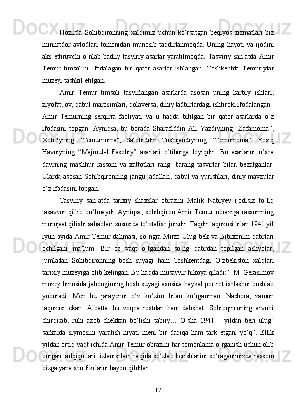 Hozirda   Sohibqironning   xalqimiz   uchun   ko‘rsatgan   beqiyos   xizmatlari   biz
minnatdor   avlodlari   tomonidan   munosib   taqdirlanmoqda.   Uning   hayoti   va   ijodini
aks  ettiruvchi  o‘nlab  badiiy  tasviriy  asarlar   yaratilmoqda.   Tasviriy  san’atda   Amir
Temur   timsolini   ifodalagan   bir   qator   asarlar   ishlangan.   Toshkentda   Temuriylar
muzeyi tashkil etilgan. 
Amir   Temur   timsoli   tasvirlangan   asarlarda   asosan   uning   harbiy   ishlari,
ziyofat, ov, qabul marosimlari, qolaversa, diniy tadbirlardagi ishtiroki ifodalangan. 
Amir   Temurning   serqirra   faoliyati   va   u   haqda   bitilgan   bir   qator   asarlarda   o‘z
ifodasini   topgan.   Ayniqsa,   bu   borada   Sharafiddin   Ali   Yazdiyning   “Zafarnoma”,
Xotifiyning   “Temurnoma”,   Salohiddin   Toshqandiyning   “Temurnoma”,   Fosiq
Havoiyning   “Majmul-I   Fasohiy”   asarlari   e’tiborga   loyiqdir.   Bu   asarlarni   o‘sha
davrning   mashhur   rassom   va   xattotlari   rang-   barang   tasvirlar   bilan   bezatganlar.
Ularda asosan Sohibqironning jangu jadallari, qabul va yurishlari, diniy mavzular
o‘z ifodasini topgan.
Tasviriy   san’atda   tarixiy   shaxslar   obrazini   Malik   Nabiyev   ijodisiz   to‘liq
tasavvur  qillib  bo‘lmaydi.  Ayniqsa,   sohibqiron  Amir  Temur   obraziga   rassomning
murojaat qilishi sabablari xususida to‘xtalish joizdir. Taqdir taqozosi bilan 1941 yil
iyun oyida Amir  Temur  dahmasi,  so‘ngra Mirzo Ulug‘bek va Bibixonim  qabrlari
ochilgani   ma’lum.   Bir   oz   vaqt   o‘tgandan   so‘ng   qabrdan   topilgan   ashyolar,
jumladan   Sohibqironning   bosh   suyagi   ham   Toshkentdagi   O‘zbekiston   xalqlari
tarixiy muzeyiga olib kelingan. Bu haqda musavvir hikoya qiladi: “ M. Gerasimov
muzey binosida jahongirning bosh suyagi asosida haykal portret ishlashni boshlab
yuboradi.   Men   bu   jarayonni   o‘z   ko‘zim   bilan   ko‘rganman.   Nachora,   zamon
taqozosi   ekan.   Albatta,   bu   voqea   rostdan   ham   dahshat!   Sohibqironning   arvohi
chirqirab,   ruhi   azob   chekkan   bo‘lishi   tabiiy…   O‘sha   1941   –   yildan   beri   ulug‘
sarkarda   siymosini   yaratish   niyati   meni   bir   daqiqa   ham   tark   etgani   yo‘q”.   Ellik
yildan ortiq vaqt ichida Amir Temur obrazini har tomonlama o‘rganish uchun olib
borgan tadqiqotlari, izlanishlari haqida so‘zlab berishlarini so‘raganimizda rassom
bizga yana shu fikrlarni bayon qildilar: 
17 
