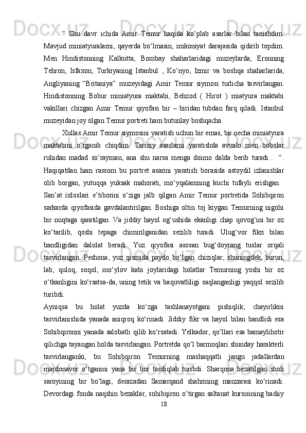 “   Shu   davr   ichida   Amir   Temur   haqida   ko‘plab   asarlar   bilan   tanishdim.
Mavjud   miniatyuralarni,   qayerda   bo‘lmasin,   imkoniyat   darajasida   qidirib   topdim.
Men   Hindistonning   Kalkutta,   Bombay   shaharlaridagi   muzeylarda,   Eronning
Tehron,   Isfaxon,   Turkiyaning   Istanbul   ,   Ko‘nyo,   Izmir   va   boshqa   shaharlarida,
Angliyaning   “Britaniya”   muzeyidagi   Amir   Temur   siymosi   turlicha   tasvirlangan.
Hindistonning   Bobur   miniatyura   maktabi,   Behzod   (   Hirot   )   miatyura   maktabi
vakillari   chizgan   Amir   Temur   qiyofasi   bir   –   biridan   tubdan   farq   qiladi.   Istanbul
muzeyidan joy olgan Temur portreti ham butunlay boshqacha. 
Xullas Amir Temur siymosini yaratish uchun bir emas, bir necha miniatyura
maktabini   o‘rganib   chiqdim.   Tarixiy   asarlarni   yaratishda   avvalo   men   bobolar
ruhidan   madad   so‘rayman,   ana   shu   narsa   menga   doimo   dalda   berib   turadi…   “.
Haqiqatdan   ham   rassom   bu   portret   asarini   yaratish   borasida   astoydil   izlanishlar
olib   borgan,   yutuqqa   yuksak   mahorati,   mo‘yqalamning   kuchi   tufayli   erishgan.  
San’at   ixloslari   e’tiborini   o‘ziga   jalb   qilgan   Amir   Temur   portretida   Sohibqiron
sarkarda   qiyofasida   gavdalantirilgan.   Boshiga   oltin   toj   kiygan   Temurning   nigohi
bir   nuqtaga   qaratilgan.   Va   jiddiy   hayol   og‘ushida   ekanligi   chap   qovog‘ini   bir   oz
ko‘tarilib,   qoshi   tepaga   chimirilganidan   sezilib   turadi.   Ulug‘vor   fikri   bilan
bandligidan   dalolat   beradi.   Yuz   qiyofasi   asosan   bug‘doyrang   tuslar   orqali
tasvirlangan.   Peshona,   yuz   qismida   paydo   bo‘lgan   chiziqlar,   shuningdek,   burun,
lab,   quloq,   soqol,   mo‘ylov   kabi   joylaridagi   holatlar   Temurning   yoshi   bir   oz
o‘tkanligini   ko‘rsatsa-da,  uning   tetik  va   baquvatliligi   saqlanganligi   yaqqol   sezilib
turibdi.  
Ayniqsa   bu   holat   yuzda   ko‘zga   tashlanayotgani   pishiqlik,   chayirlikni
tasvirlanishida   yanada   aniqroq   ko‘rinadi.   Jiddiy   fikr   va   hayol   bilan   bandlidi   esa
Sohibqironni yanada salobatli qilib ko‘rsatadi. Yelkador, qo‘llari esa bamaylihotir
qilichga tayangan holda tasvirlangan. Portretda qo‘l barmoqlari shunday harakterli
tasvirlanganki,   bu   Sohibqiron   Temurning   mashaqqatli   jangu   jadallardan
mardonavor   o‘tganini   yana   bir   bor   tasdiqlab   turibdi.   Sharqona   bezatilgan   shoh
saroyining   bir   bo‘lagi,   derazadan   Samarqand   shahrining   manzarasi   ko‘rinadi.
Devordagi fonda naqshin bezaklar, sohibqiron o‘tirgan saltanat  kursisining badiiy
18 