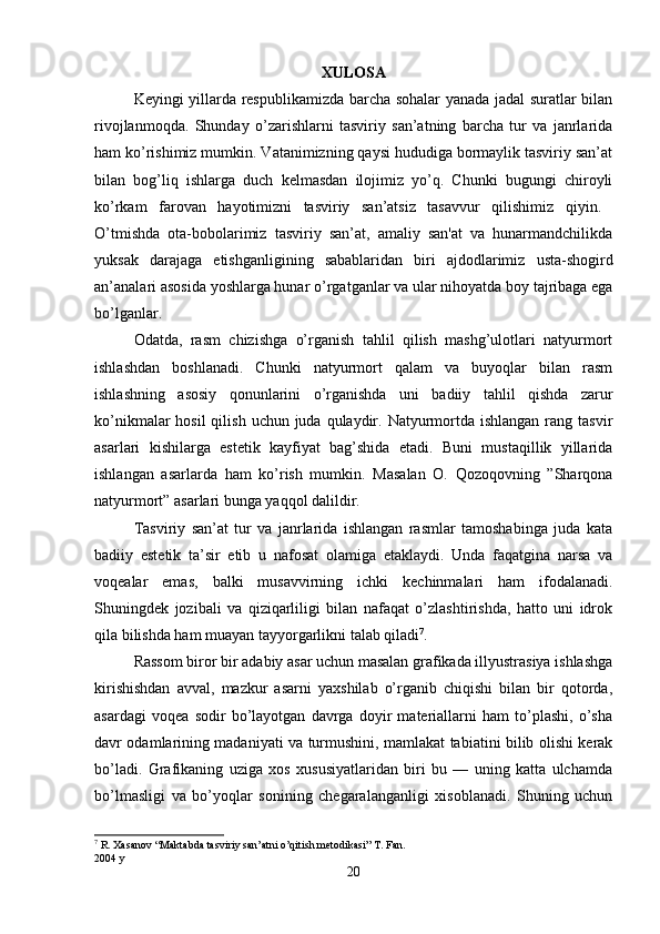 XULOSA
Keyingi yillarda respublikamizda barcha sohalar yanada jadal suratlar bilan
rivojlanmoqda.   Shunday   o’zarishlarni   tasviriy   san’atning   barcha   tur   va   janrlarida
ham ko’rishimiz mumkin. Vatanimizning qaysi hududiga bormaylik tasviriy san’at
bilan   bog’liq   ishlarga   duch   kelmasdan   ilojimiz   yo’q.   Chunki   bugungi   chiroyli
ko’rkam   farovan   hayotimizni   tasviriy   san’atsiz   tasavvur   qilishimiz   qiyin.  
O’tmishda   ota-bobolarimiz   tasviriy   san’at,   amaliy   san'at   va   hunarmandchilikda
yuksak   darajaga   е tishganligining   sabablaridan   biri   ajdodlarimiz   usta-shogird
an’analari asosida yoshlarga hunar  о ’rgatganlar va ular nihoyatda boy tajribaga ega
b о ’lganlar. 
Odatda,   rasm   chizishga   o’rganish   tahlil   qilish   mashg’ulotlari   natyurmort
ishlashdan   boshlanadi.   Chunki   natyurmort   qalam   va   buyoqlar   bilan   rasm
ishlashning   asosiy   qonunlarini   o’rganishda   uni   badiiy   tahlil   qishda   zarur
ko’nikmalar  hosil  qilish  uchun juda qulaydir. Natyurmortda ishlangan rang tasvir
asarlari   kishilarga   estetik   kayfiyat   bag’shida   etadi.   Buni   mustaqillik   yillarida
ishlangan   asarlarda   ham   ko’rish   mumkin.   Masalan   O.   Qozoqovning   ”Sharqona
natyurmort” asarlari bunga yaqqol dalildir. 
Tasviriy   san’at   tur   va   janrlarida   ishlangan   rasmlar   tamoshabinga   juda   kata
badiiy   estetik   ta’sir   etib   u   nafosat   olamiga   etaklaydi.   Unda   faqatgina   narsa   va
voqealar   emas,   balki   musavvirning   ichki   kechinmalari   ham   ifodalanadi.
Shuningdek   jozibali   va   qiziqarliligi   bilan   nafaqat   o’zlashtirishda,   hatto   uni   idrok
qila bilishda ham muayan tayyorgarlikni talab qiladi 7
. 
Rassom biror bir adabiy asar uchun masalan grafikada illyustrasiya ishlashga
kirishishdan   avval,   mazkur   asarni   yaxshilab   o’rganib   chiqishi   bilan   bir   qotorda,
asardagi   voqea   sodir   bo’layotgan   davrga   doyir   materiallarni   ham   to’plashi,   o’sha
davr odamlarining madaniyati va turmushini, mamlakat tabiatini bilib olishi kerak
bo’ladi.   Grafikaning   uziga   xos   xususiyatlaridan   biri   bu   —   uning   katta   ulchamda
bo’lmasligi   va   bo’yoqlar   sonining   chegaralanganligi   xisoblanadi.   Shuning   uchun
7
 R. Xasanov “Maktabda tasviriy san’atni o’qitish metodikasi” T. Fan. 
2004 y
20 