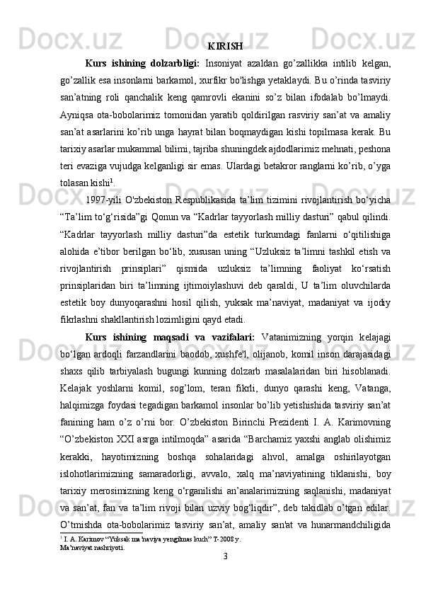 KIRISH
Kurs   ishining   dolzarbligi:   Insoniyat   azaldan   go’zallikka   intilib   kelgan,
go’zallik esa insonlarni barkamol, xurfikr bo'lishga yetaklaydi. Bu o’rinda tasviriy
san’atning   roli   qanchalik   keng   qamrovli   ekanini   so’z   bilan   ifodalab   bo’lmaydi.
Ayniqsa   ota-bobolarimiz   tomonidan   yaratib   qoldirilgan   rasviriy   san’at   va   amaliy
san’at  asarlarini  ko’rib unga hayrat  bilan boqmaydigan kishi  topilmasa  kerak. Bu
tarixiy asarlar mukammal bilimi, tajriba shuningdek ajdodlarimiz mehnati, peshona
teri evaziga vujudga kelganligi sir emas. Ulardagi betakror ranglarni ko’rib, o’yga
tolasan kishi 1
. 
1997-yili   O'zbekiston   Respublikasida   ta’lim   tizimini   rivojlantirish   bo‘yicha
“Ta’lim to‘g‘risida”gi Qonun va “Kadrlar tayyorlash milliy dasturi” qabul qilindi.
“Kadrlar   tayyorlash   milliy   dasturi”da   estetik   turkumdagi   fanlarni   o‘qitilishiga
alohida   e’tibor   berilgan   bo‘lib,   xususan   uning   “Uzluksiz   ta’limni   tashkil   etish   va
rivojlantirish   prinsiplari”   qismida   uzluksiz   ta’limning   faoliyat   ko‘rsatish
prinsiplaridan   biri   ta’limning   ijtimoiylashuvi   deb   qaraldi,   U   ta’lim   oluvchilarda
estetik   boy   dunyoqarashni   hosil   qilish,   yuksak   ma’naviyat,   madaniyat   va   ijodiy
fikrlashni shakllantirish lozimligini qayd etadi. 
Kurs   ishining   maqsadi   va   vazifalari:   Vatanimizning   yorqin   k е lajagi
bo‘lgan   ardoqli   farzandlarini   baodob,   xushf е 'l,   olijanob,   komil   inson   darajasidagi
shaxs   qilib   tarbiyalash   bugungi   kunning   dolzarb   masalalaridan   biri   hisoblanadi.
Kelajak   yoshlarni   komil,   sog’lom,   teran   fikrli,   dunyo   qarashi   keng,   Vatanga,
halqimizga foydasi tegadigan barkamol insonlar bo’lib yetishishida tasviriy san’at
fanining   ham   o’z   o’rni   bor.   O’zbekiston   Birinchi   Prezidenti   I.   A.   Karimovning
“O’zbekiston XXI  asrga intilmoqda” asarida  “Barchamiz  yaxshi  anglab olishimiz
kerakki,   hayotimizning   boshqa   sohalaridagi   ahvol,   amalga   oshirilayotgan
islohotlarimizning   samaradorligi,   avvalo,   xalq   ma’naviyatining   tiklanishi,   boy
tarixiy   merosimizning   keng   o‘rganilishi   an’analarimizning   saqlanishi,   madaniyat
va   san’at,   fan   va   ta’lim   rivoji   bilan   uzviy   bog‘liqdir”,   deb   takidlab   o’tgan   edilar.
O’tmishda   ota-bobolarimiz   tasviriy   san’at,   amaliy   san'at   va   hunarmandchiligida
1
 I. A. Karimov “Yuksak ma’naviya yengilmas kuch” T-2008 y. 
Ma’naviyat nashriyoti.
3 