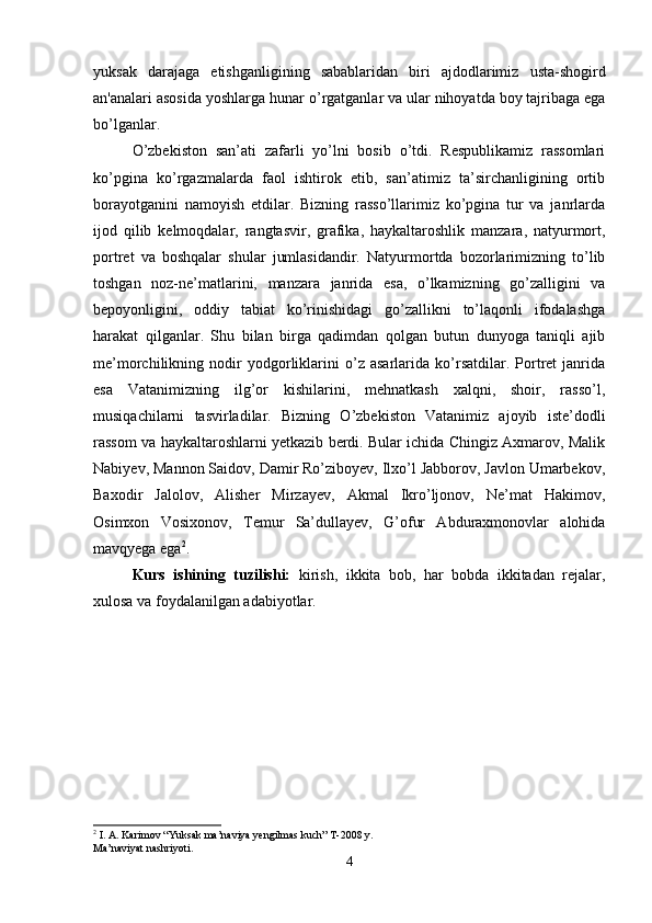 yuksak   darajaga   е tishganligining   sabablaridan   biri   ajdodlarimiz   usta-shogird
an'analari asosida yoshlarga hunar  о ’rgatganlar va ular nihoyatda boy tajribaga ega
b о ’lganlar. 
O’zbekiston   san’ati   zafarli   yo’lni   bosib   o’tdi.   Respublikamiz   rassomlari
ko’pgina   ko’rgazmalarda   faol   ishtirok   etib,   san’atimiz   ta’sirchanligining   ortib
borayotganini   namoyish   etdilar.   Bizning   rasso’llarimiz   ko’pgina   tur   va   janrlarda
ijod   qilib   kelmoqdalar,   rangtasvir,   grafika,   haykaltaroshlik   manzara,   natyurmort,
portret   va   boshqalar   shular   jumlasidandir.   Natyurmortda   bozorlarimizning   to’lib
toshgan   noz-ne’matlarini,   manzara   janrida   esa,   o’lkamizning   go’zalligini   va
bepoyonligini,   oddiy   tabiat   ko’rinishidagi   go’zallikni   to’laqonli   ifodalashga
harakat   qilganlar.   Shu   bilan   birga   qadimdan   qolgan   butun   dunyoga   taniqli   ajib
me’morchilikning   nodir   yodgorliklarini   o’z   asarlarida   ko’rsatdilar.   Portret   janrida
esa   Vatanimizning   ilg’or   kishilarini,   mehnatkash   xalqni,   shoir,   rasso’l,
musiqachilarni   tasvirladilar.   Bizning   O’zbekiston   Vatanimiz   ajoyib   iste’dodli
rassom va haykaltaroshlarni yetkazib berdi. Bular ichida Chingiz Axmarov, Malik
Nabiyev, Mannon Saidov, Damir Ro’ziboyev, Ilxo’l Jabborov, Javlon Umarbekov,
Baxodir   Jalolov,   Alisher   Mirzayev,   Akmal   Ikro’ljonov,   Ne’mat   Hakimov,
Osimxon   Vosixonov,   Temur   Sa’dullayev,   G’ofur   Abduraxmonovlar   alohida
mavqyega ega 2
. 
Kurs   ishining   tuzilishi:   kirish,   ikkita   bob,   har   bobda   ikkitadan   rejalar,
xulosa va foydalanilgan adabiyotlar.
2
 I. A. Karimov “Yuksak ma’naviya yengilmas kuch” T-2008 y. 
Ma’naviyat nashriyoti.
4 