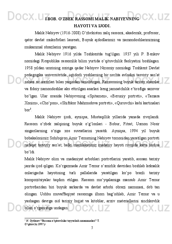 I BOB. O’ZBEK RASSOMI MALIK NABIYEVNING
HAYOTI VA IJODI.
Malik Nabiyev (1916-2008) O‘zbekiston xalq rassomi, akademik, professor,
qator   davlat   mukofotlari   laureati,   Buyuk   ajdodlarimiz   va   zamondoshlarimizning
mukammal obrazlarini yaratgan. 
Malik   Nabiyev   1916   yilda   Toshkentda   tug‘ilgan.   1937   yili   P.   Benkov
nomidagi   Respublika   rassomlik   bilim   yurtida   o‘qituvchilik   faoliyatini   boshlagan.
1958 yildan umrining oxiriga qadar Nabiyev Nizomiy nomidagi  Toshkent  Davlat
pedagogika universitetida, iqtidorli yoshlarning bir  nechta avlodini  tasviriy san’at
sohasi sir-asrorlari bilan yaqindan tanishtirgan. Rassomning buyuk tarixiy shaxslar
va fidoiy zamondoshlar aks ettirilgan asarlari keng jamoatchilik e’tirofiga sazovor
bo‘lgan.   Ular   orasida   Nabiyevning   «Spitamen»,   «Beruniy   portreti»,   «Tamara
Xonim», «Cho‘pon», «Shifokor Mahmudova portreti», «Quruvchi» kabi kartinalari
bor 3
. 
Malik   Nabiyev   ijodi,   ayniqsa,   Mustaqillik   yillarida   yanada   rivojlandi.
Rassom   o‘zbek   xalqining   buyuk   o‘g‘lonlari   -   Bobur,   Fitrat,   Usmon   Nosir
singarilarning   o‘ziga   xos   suvratlarini   yaratdi.   Ayniqsa,   1994   yil   buyuk
bobakalonimiz Sohibqiron Amir Temurning Nabiyev tomonidan yaratilgan portreti
nafaqat   tasviriy   san’at,   balki   mamlakatimiz   madaniy   hayoti   rivojida   katta   hodisa
bo‘ldi.  
Malik   Nabiyev   olim   va   madaniyat   arboblari   portretlarini   yaratib,   asosan   tarixiy
janrda ijod qilgan. Ko‘rgazmada Amir Temur o‘smirlik davridan boshlab keksalik
onlarigacha   hayotining   turli   pallalarida   yaratilgan   ko‘po   brazli   tarixiy
kompozitsiyalar   taqdim   etilgan.   Rassom   mo‘yqalamiga   mansub   Amir   Temur
portretlaridan   biri   buyuk   sarkarda   va   davlat   arbobi   obrazi   namunasi,   deb   tan
olingan.   Ushbu   muvaffaqiyat   rassomga   ilhom   bag‘ishlab,   Amir   Temur   va   u
yashagan   davrga   oid   tarixiy   hujjat   va   kitoblar,   arxiv   materiallarini   sinchkovlik
bilan o‘rganishga undagan. 
3
 N. Oydinov “Rassom-o’qituvchilar tayyorlash muammolari” T. 
O’qituvchi 1997 y
5 