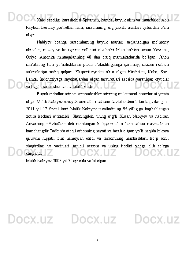 Xalq ozodligi kurashchisi Spitamen, hamda, buyuk olim va mutafakkir Abu
Rayhon   Beruniy   portretlari   ham,   rassomning   eng   yaxshi   asarlari   qatoridan   o‘rin
olgan.
Nabiyev   boshqa   rassomlarning   buyuk   asarlari   saqlanadigan   me’moriy
obidalar,   muzey   va   ko‘rgazma   zallarini   o‘z   ko‘zi   bilan   ko‘rish   uchun   Yevropa,
Osiyo,   Amerika   mintaqalarining   40   dan   ortiq   mamlakatlarida   bo‘lgan.   Jahon
san’atining   turli   yo‘nalishlarini   puxta   o‘zlashtirganiga   qaramay,   rassom   realizm
an’analariga   sodiq   qolgan.   Ekspozitsiyadan   o‘rin   olgan   Hindiston,   Kuba,   Shri-
Lanka,   Indoneziyaga   sayohatlardan   olgan   tassurotlari   asosida   yaratilgan   etyudlar
va tugal asarlar shundan dalolat beradi. 
Buyuk ajdodlarimiz va zamondoshlarimizning mukammal obrazlarini yarata
olgan Malik Nabiyev «Buyuk xizmatlari uchun» davlat ordeni bilan taqdirlangan.  
2011   yil   17   fevral   kuni   Malik   Nabiyev   tavalludining   95-yilligiga   bag‘ishlangan
xotira   kechasi   o‘tkazildi.   Shuningdek,   uning   o‘g‘li   Xusan   Nabiyev   va   nabirasi
Anvarning   «Avlodlar»   deb   nomlangan   ko‘rganzmalari   ham   ushbu   mavzu   bilan
hamohangdir.Tadbirda atoqli arbobning hayoti va bosib o‘tgan yo‘li haqida hikoya
qiluvchi   hujjatli   film   namoyish   etildi   va   rassomning   hamkasblari,   ko‘p   sonli
shogirdlari   va   yaqinlari,   taniqli   rassom   va   uning   ijodini   yodga   olib   so‘zga
chiqishdi.  
Malik Nabiyev 2008 yil 30 aprelda vafot etgan. 
6 