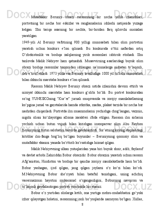 Mutafakkir   Beruniy   obrazi   rassomning   bir   necha   yillik   izlanishlari,
portretning   bir   necha   bor   eskizlar   va   ranglamalarini   ishlashi   natijasida   yuzaga
kelgan.   Shu   tariqa   asarning   bir   nechta,   bir-biridan   farq   qiluvchi   nusxalari
yaratilgan.  
1949-yili   Al   Beruniy   vafotining   900   yilligi   munosabati   bilan   olim   portretini
yaratish   uchun   konkurs   e’lon   qilinadi.   Bu   konkursda   o‘ttiz   nafardan   ortiq
O‘zbekistonlik   va   boshqa   xalqlarning   yirik   rassomlari   ishtirok   etishadi.   Shu
tanlovda   Malik   Nabiyev   ham   qatnashdi.   Musavvirning   asarlaridagi   buyuk   olim
obrazi   boshqa   rassomlar   tomonidan   ishlangan   na’munalarga   nisbatan   to‘laqonli,
deb e’tirof etiladi. 1973 yilda esa Beruniy tavalludiga 1000 yil to‘lishi munosabati
bilan ikkinchi marotaba konkurs e’lon qilinadi. 
Rassom   Malik   Nabiyev   Beruniy   obrazi   ustida   izlanishni   davom   ettirib   va
nixoyat   ikkinchi   marotaba   ham   konkurs   g‘olibi   bo‘ldi.   Bu   portret   konkursdan
so‘ng   YUNESKOning   “Kur’er”   jurnali   muqovasida   va   xorijiy   mamlakatlarning
ko‘pgina jurnal va gazetalarida hamda otkritka, marka, plakat tarzida bir necha bor
nashrdan chiqariladi. Portretda ilm muammolarini yechishga chog‘langan, vazmin,
nigohi   olisni   ko‘zlayotgan   alloma   xarakteri   ifoda   etilgan.   Rassom   ilm   sirlarini
yechish   uchun   butun   vujudi   bilan   kirishgan   insonparvar   olim   Abu   Rayhon
Beruniyning butun salobatini tasvirda gavdalantirdi. Sur’atning keying etaplaridagi
kitoblar   ilm-fanga   bog‘liq   bo‘lgan   buyumlar   –   Beruniyning   qomusiy   olim   va
mutafakkir ekanini yanada bo‘rttirib ko‘rsatishga hizmat qilgan. 
Malik Nabiyevning ulkan yutuqlaridan yana biri buyuk shoir, adib, faylasuf
va davlat arbobi Zahiriddin Bobur obrazidir. Bobur obrazini yaratish uchun rassom
Afg‘aniston,   Hindiston   va   boshqa   bir   qancha   xorijiy   mamlakatlarda   ham   bo‘ldi.
Bobur   yashagan,   ijod   qilgan,   jang   qilgan   joylarni   o‘z   ko‘zi   bilan   ko‘rdi.
M.Nabiyevning   Bobur   she’riyati   bilan   batafsil   tanishgani,   uning   achchiq
vasermazmun   hayotini   mukammal   o‘rganganligini,   Boburning   navqiron   va
to‘laqonli gavdalantirgan portreti vositasida his etamiz. 
Bobur  o‘z  yurtidan olislarga ketib, ona yurtiga mehru-muhabbatini  go‘yoki
izhor qilayotgan holatini, rassomning jonli bo‘yoqlarida namoyon bo‘lgan. Xullas,
8 