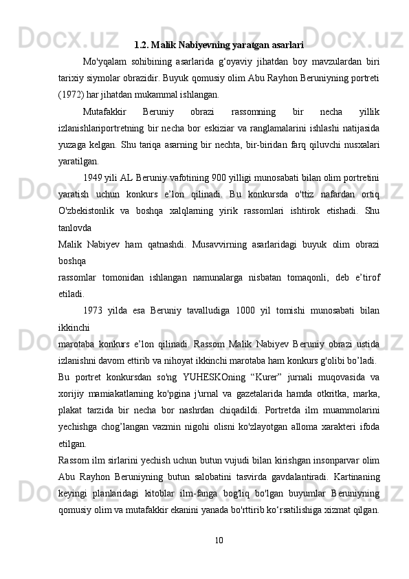1.2.  Malik Nabiyevning yaratgan asarlari
Mo'yqalam   sohibining   asarlarida   g‘oyaviy   jihatdan   boy   mavzulardan   biri
tarixiy siymolar obrazidir. Buyuk qomusiy olim Abu Rayhon Beruniyning portreti
(1972) har jihatdan mukammal ishlangan. 
Mutafakkir   Beruniy   obrazi   rassomning   bir   necha   yillik
izlanishlariportretning   bir   necha   bor   eskiziar   va   ranglamalarini   ishlashi   natijasida
yuzaga   kelgan.   Shu   tariqa   asarning   bir   nechta,   bir-biridan   farq   qiluvchi   nusxalari
yaratilgan. 
1949 yili AL Beruniy vafotining 900 yilligi munosabati bilan olim portretini
yaratish   uchun   konkurs   e’lon   qilinadi.   Bu   konkursda   o'ttiz   nafardan   ortiq
O'zbekistonlik   va   boshqa   xalqlarning   yirik   rassomlari   ishtirok   etishadi.   Shu
tanlovda  
Malik   Nabiyev   ham   qatnashdi.   Musavvirning   asarlaridagi   buyuk   olim   obrazi
boshqa  
rassomlar   tomonidan   ishlangan   namunalarga   nisbatan   tomaqonli,   deb   e’tirof
etiladi. 
1973   yilda   esa   Beruniy   tavalludiga   1000   yil   tomishi   munosabati   bilan
ikkinchi  
marotaba   konkurs   e’lon   qilinadi.   Rassom   Malik   Nabiyev   Beruniy   obrazi   ustida
izlanishni davom ettirib va nihoyat ikkinchi marotaba ham konkurs g'olibi bo’ladi. 
Bu   portret   konkursdan   so'ng   YUHESKOning   “Kurer”   jurnali   muqovasida   va
xorijiy   mamiakatlarning   ko'pgina   j'urnal   va   gazetalarida   hamda   otkritka,   marka,
plakat   tarzida   bir   necha   bor   nashrdan   chiqadildi.   Portretda   ilm   muammolarini
yechishga   chog’langan   vazmin   nigohi   olisni   ko'zlayotgan   alloma   xarakteri   ifoda
etilgan.  
Rassom ilm sirlarini yechish uchun butun vujudi bilan kirishgan insonparvar olim
Abu   Rayhon   Beruniyning   butun   salobatini   tasvirda   gavdalantiradi.   Kartinaning
keyingi   planlaridagi   kitoblar   ilm-fanga   bog'liq   bo'lgan   buyumlar   Beruniyning
qomusiy olim va mutafakkir ekanini yanada bo'rttirib ko‘rsatilishiga xizmat qilgan.
10 