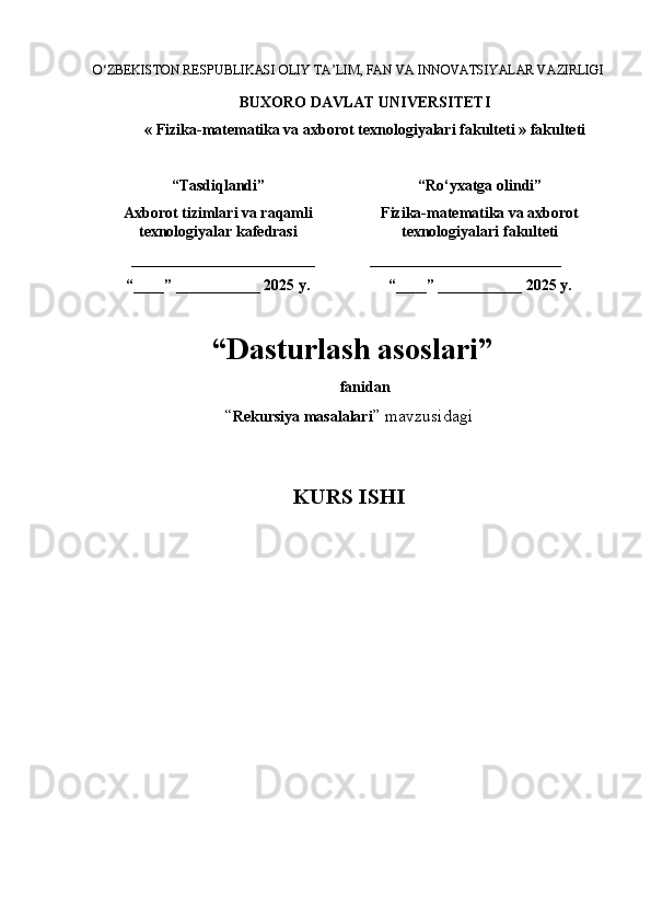 O‘ZBEKISTON RESPUBLIKASI OLIY TA’LIM, FAN VA INNOVATSIYALAR VAZIRLIGI
BUXORO DAVLAT UNIVERSITETI
« Fizika-matematika va axborot texnologiyalari  fakulteti  » fakulteti
“Tasdiqlandi”
Axborot tizimlari va raqamli
texnologiyalar kafedrasi
________________________
“____” ___________ 2025   y. “Ro‘yxatga olindi”
Fizika-matematika va axborot
texnologiyalari  fakulteti  
    _________________________
“____” ___________ 2025   y.
 “ Dasturlash asoslari ”
f anidan
“ Rekursiya masalalari ”  mavzusidagi
KURS ISHI 