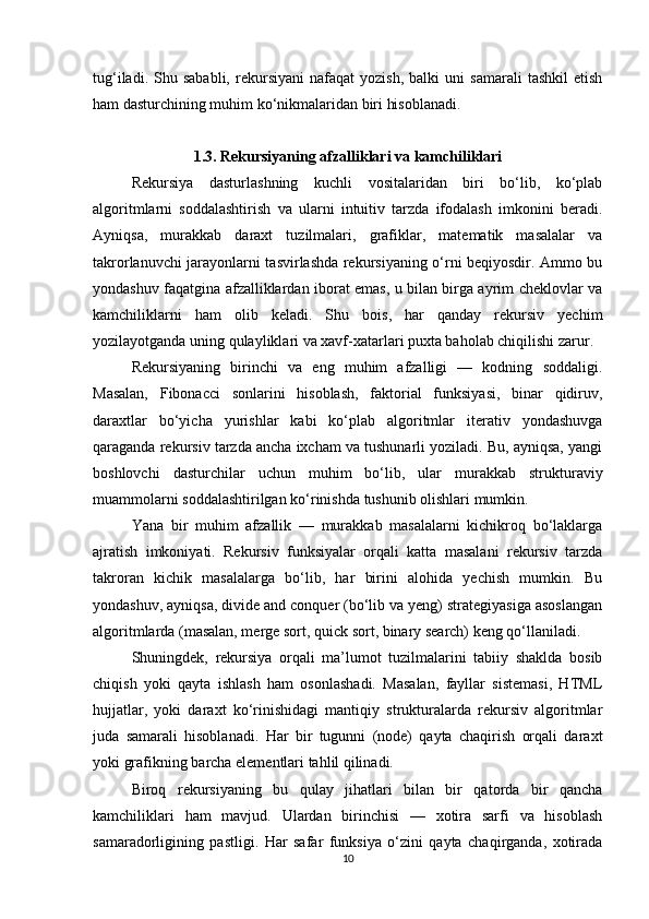 tug‘iladi.   Shu  sababli,   rekursiyani   nafaqat   yozish,   balki   uni   samarali   tashkil   etish
ham dasturchining muhim ko‘nikmalaridan biri hisoblanadi.
1.3. Rekursiyaning afzalliklari va kamchiliklari
Rekursiya   dasturlashning   kuchli   vositalaridan   biri   bo‘lib,   ko‘plab
algoritmlarni   soddalashtirish   va   ularni   intuitiv   tarzda   ifodalash   imkonini   beradi.
Ayniqsa,   murakkab   daraxt   tuzilmalari,   grafiklar,   matematik   masalalar   va
takrorlanuvchi jarayonlarni tasvirlashda rekursiyaning o‘rni beqiyosdir. Ammo bu
yondashuv faqatgina afzalliklardan iborat emas, u bilan birga ayrim cheklovlar va
kamchiliklarni   ham   olib   keladi.   Shu   bois,   har   qanday   rekursiv   yechim
yozilayotganda uning qulayliklari va xavf-xatarlari puxta baholab chiqilishi zarur.
Rekursiyaning   birinchi   va   eng   muhim   afzalligi   —   kodning   soddaligi.
Masalan,   Fibonacci   sonlarini   hisoblash,   faktorial   funksiyasi,   binar   qidiruv,
daraxtlar   bo‘yicha   yurishlar   kabi   ko‘plab   algoritmlar   iterativ   yondashuvga
qaraganda rekursiv tarzda ancha ixcham va tushunarli yoziladi. Bu, ayniqsa, yangi
boshlovchi   dasturchilar   uchun   muhim   bo‘lib,   ular   murakkab   strukturaviy
muammolarni soddalashtirilgan ko‘rinishda tushunib olishlari mumkin.
Yana   bir   muhim   afzallik   —   murakkab   masalalarni   kichikroq   bo‘laklarga
ajratish   imkoniyati.   Rekursiv   funksiyalar   orqali   katta   masalani   rekursiv   tarzda
takroran   kichik   masalalarga   bo‘lib,   har   birini   alohida   yechish   mumkin.   Bu
yondashuv, ayniqsa, divide and conquer (bo‘lib va yeng) strategiyasiga asoslangan
algoritmlarda (masalan, merge sort, quick sort, binary search) keng qo‘llaniladi.
Shuningdek,   rekursiya   orqali   ma’lumot   tuzilmalarini   tabiiy   shaklda   bosib
chiqish   yoki   qayta   ishlash   ham   osonlashadi.   Masalan,   fayllar   sistemasi,   HTML
hujjatlar,   yoki   daraxt   ko‘rinishidagi   mantiqiy   strukturalarda   rekursiv   algoritmlar
juda   samarali   hisoblanadi.   Har   bir   tugunni   (node)   qayta   chaqirish   orqali   daraxt
yoki grafikning barcha elementlari tahlil qilinadi.
Biroq   rekursiyaning   bu   qulay   jihatlari   bilan   bir   qatorda   bir   qancha
kamchiliklari   ham   mavjud.   Ulardan   birinchisi   —   xotira   sarfi   va   hisoblash
samaradorligining   pastligi.   Har   safar   funksiya   o‘zini   qayta   chaqirganda,   xotirada
10 