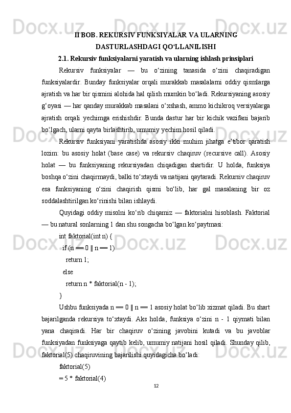 II BOB. REKURSIV FUNKSIYALAR VA ULARNING
DASTURLASHDAGI QO‘LLANILISHI
2.1. Rekursiv funksiyalarni yaratish va ularning ishlash prinsiplari
Rekursiv   funksiyalar   —   bu   o‘zining   tanasida   o‘zini   chaqiradigan
funksiyalardir.   Bunday   funksiyalar   orqali   murakkab   masalalarni   oddiy   qismlarga
ajratish va har bir qismini alohida hal qilish mumkin bo‘ladi. Rekursiyaning asosiy
g‘oyasi — har qanday murakkab masalani o‘xshash, ammo kichikroq versiyalarga
ajratish   orqali   yechimga   erishishdir.   Bunda   dastur   har   bir   kichik   vazifani   bajarib
bo‘lgach, ularni qayta birlashtirib, umumiy yechim hosil qiladi.
Rekursiv   funksiyani   yaratishda   asosiy   ikki   muhim   jihatga   e’tibor   qaratish
lozim:   bu   asosiy   holat   (base   case)   va   rekursiv   chaqiruv   (recursive   call).   Asosiy
holat   —   bu   funksiyaning   rekursiyadan   chiqadigan   shartidir.   U   holda,   funksiya
boshqa o‘zini chaqirmaydi, balki to‘xtaydi va natijani qaytaradi. Rekursiv chaqiruv
esa   funksiyaning   o‘zini   chaqirish   qismi   bo‘lib,   har   gal   masalaning   bir   oz
soddalashtirilgan ko‘rinishi bilan ishlaydi.
Quyidagi   oddiy   misolni   ko‘rib   chiqamiz   —   faktorialni   hisoblash.   Faktorial
— bu natural sonlarning 1 dan shu songacha bo‘lgan ko‘paytmasi:
int faktorial(int n) {
  if (n == 0 || n == 1)
    return 1;
  else
    return n * faktorial(n - 1);
}
Ushbu funksiyada n == 0 || n == 1 asosiy holat bo‘lib xizmat qiladi. Bu shart
bajarilganda   rekursiya   to‘xtaydi.   Aks   holda,   funksiya   o‘zini   n   -   1   qiymati   bilan
yana   chaqiradi.   Har   bir   chaqiruv   o‘zining   javobini   kutadi   va   bu   javoblar
funksiyadan funksiyaga qaytib kelib, umumiy natijani hosil qiladi. Shunday qilib,
faktorial(5) chaqiruvining bajarilishi quyidagicha bo‘ladi:
faktorial(5) 
= 5 * faktorial(4)
12 