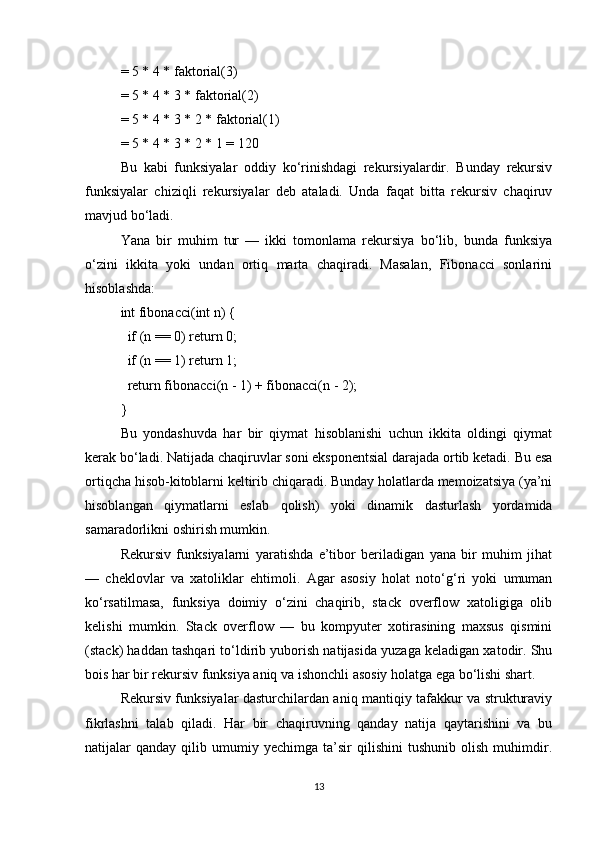 = 5 * 4 * faktorial(3)
= 5 * 4 * 3 * faktorial(2)
= 5 * 4 * 3 * 2 * faktorial(1)
= 5 * 4 * 3 * 2 * 1 = 120
Bu   kabi   funksiyalar   oddiy   ko‘rinishdagi   rekursiyalardir.   Bunday   rekursiv
funksiyalar   chiziqli   rekursiyalar   deb   ataladi.   Unda   faqat   bitta   rekursiv   chaqiruv
mavjud bo‘ladi.
Yana   bir   muhim   tur   —   ikki   tomonlama   rekursiya   bo‘lib,   bunda   funksiya
o‘zini   ikkita   yoki   undan   ortiq   marta   chaqiradi.   Masalan,   Fibonacci   sonlarini
hisoblashda:
int fibonacci(int n) {
  if (n == 0) return 0;
  if (n == 1) return 1;
  return fibonacci(n - 1) + fibonacci(n - 2);
}
Bu   yondashuvda   har   bir   qiymat   hisoblanishi   uchun   ikkita   oldingi   qiymat
kerak bo‘ladi. Natijada chaqiruvlar soni eksponentsial darajada ortib ketadi. Bu esa
ortiqcha hisob-kitoblarni keltirib chiqaradi. Bunday holatlarda memoizatsiya (ya’ni
hisoblangan   qiymatlarni   eslab   qolish)   yoki   dinamik   dasturlash   yordamida
samaradorlikni oshirish mumkin.
Rekursiv   funksiyalarni   yaratishda   e’tibor   beriladigan   yana   bir   muhim   jihat
—   cheklovlar   va   xatoliklar   ehtimoli.   Agar   asosiy   holat   noto‘g‘ri   yoki   umuman
ko‘rsatilmasa,   funksiya   doimiy   o‘zini   chaqirib,   stack   overflow   xatoligiga   olib
kelishi   mumkin.   Stack   overflow   —   bu   kompyuter   xotirasining   maxsus   qismini
(stack) haddan tashqari to‘ldirib yuborish natijasida yuzaga keladigan xatodir. Shu
bois har bir rekursiv funksiya aniq va ishonchli asosiy holatga ega bo‘lishi shart.
Rekursiv funksiyalar dasturchilardan aniq mantiqiy tafakkur va strukturaviy
fikrlashni   talab   qiladi.   Har   bir   chaqiruvning   qanday   natija   qaytarishini   va   bu
natijalar   qanday   qilib  umumiy  yechimga   ta’sir   qilishini   tushunib   olish   muhimdir.
13 